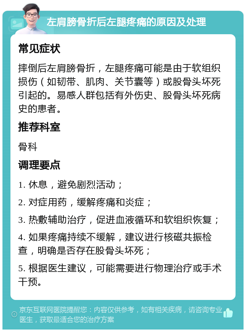 左肩膀骨折后左腿疼痛的原因及处理 常见症状 摔倒后左肩膀骨折，左腿疼痛可能是由于软组织损伤（如韧带、肌肉、关节囊等）或股骨头坏死引起的。易感人群包括有外伤史、股骨头坏死病史的患者。 推荐科室 骨科 调理要点 1. 休息，避免剧烈活动； 2. 对症用药，缓解疼痛和炎症； 3. 热敷辅助治疗，促进血液循环和软组织恢复； 4. 如果疼痛持续不缓解，建议进行核磁共振检查，明确是否存在股骨头坏死； 5. 根据医生建议，可能需要进行物理治疗或手术干预。