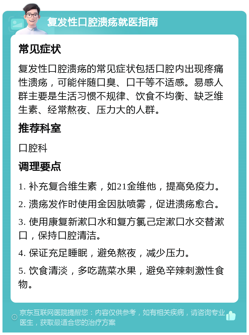 复发性口腔溃疡就医指南 常见症状 复发性口腔溃疡的常见症状包括口腔内出现疼痛性溃疡，可能伴随口臭、口干等不适感。易感人群主要是生活习惯不规律、饮食不均衡、缺乏维生素、经常熬夜、压力大的人群。 推荐科室 口腔科 调理要点 1. 补充复合维生素，如21金维他，提高免疫力。 2. 溃疡发作时使用金因肽喷雾，促进溃疡愈合。 3. 使用康复新漱口水和复方氯己定漱口水交替漱口，保持口腔清洁。 4. 保证充足睡眠，避免熬夜，减少压力。 5. 饮食清淡，多吃蔬菜水果，避免辛辣刺激性食物。