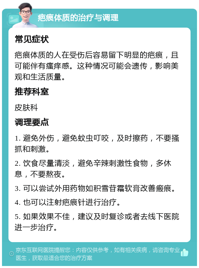 疤痕体质的治疗与调理 常见症状 疤痕体质的人在受伤后容易留下明显的疤痕，且可能伴有瘙痒感。这种情况可能会遗传，影响美观和生活质量。 推荐科室 皮肤科 调理要点 1. 避免外伤，避免蚊虫叮咬，及时擦药，不要搔抓和刺激。 2. 饮食尽量清淡，避免辛辣刺激性食物，多休息，不要熬夜。 3. 可以尝试外用药物如积雪苷霜软膏改善瘢痕。 4. 也可以注射疤痕针进行治疗。 5. 如果效果不佳，建议及时复诊或者去线下医院进一步治疗。