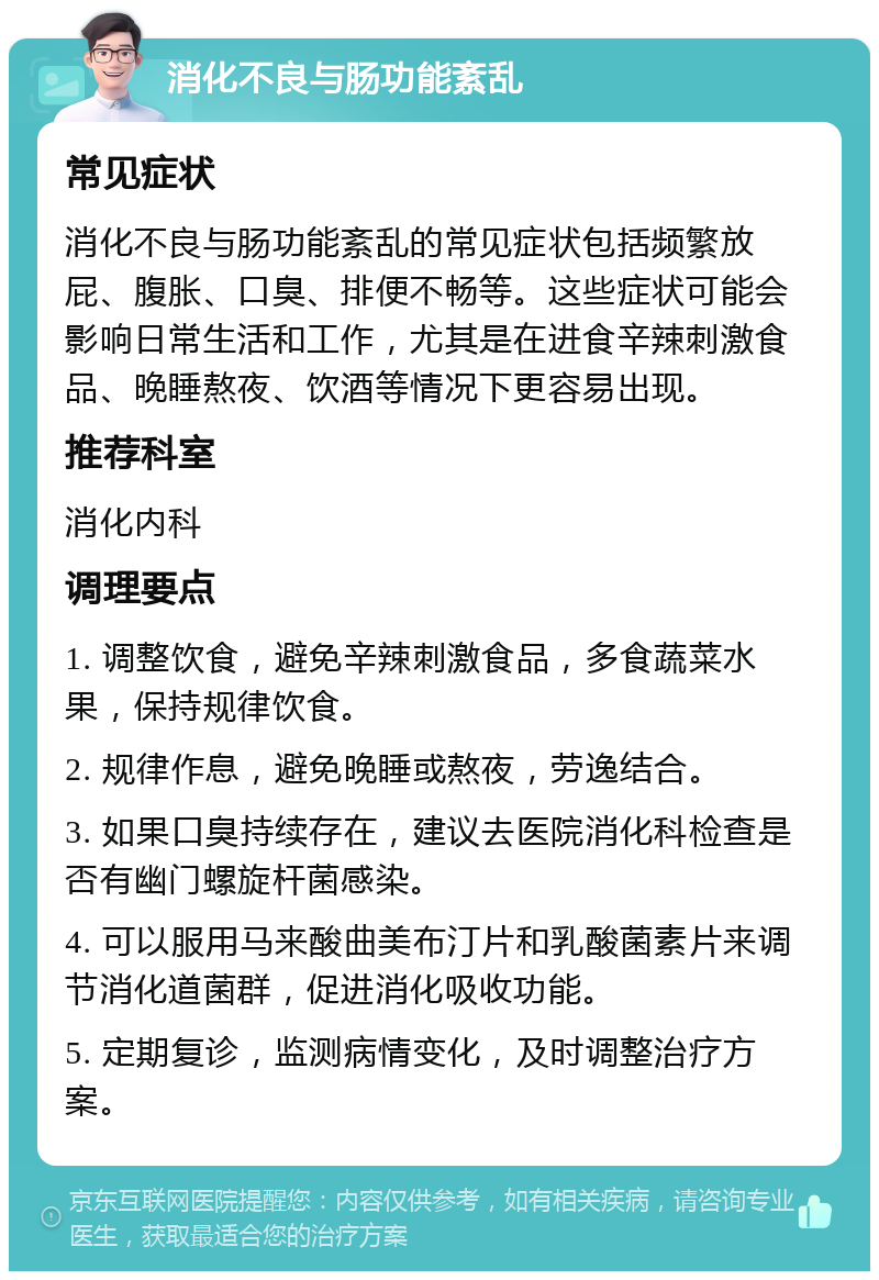 消化不良与肠功能紊乱 常见症状 消化不良与肠功能紊乱的常见症状包括频繁放屁、腹胀、口臭、排便不畅等。这些症状可能会影响日常生活和工作，尤其是在进食辛辣刺激食品、晚睡熬夜、饮酒等情况下更容易出现。 推荐科室 消化内科 调理要点 1. 调整饮食，避免辛辣刺激食品，多食蔬菜水果，保持规律饮食。 2. 规律作息，避免晚睡或熬夜，劳逸结合。 3. 如果口臭持续存在，建议去医院消化科检查是否有幽门螺旋杆菌感染。 4. 可以服用马来酸曲美布汀片和乳酸菌素片来调节消化道菌群，促进消化吸收功能。 5. 定期复诊，监测病情变化，及时调整治疗方案。