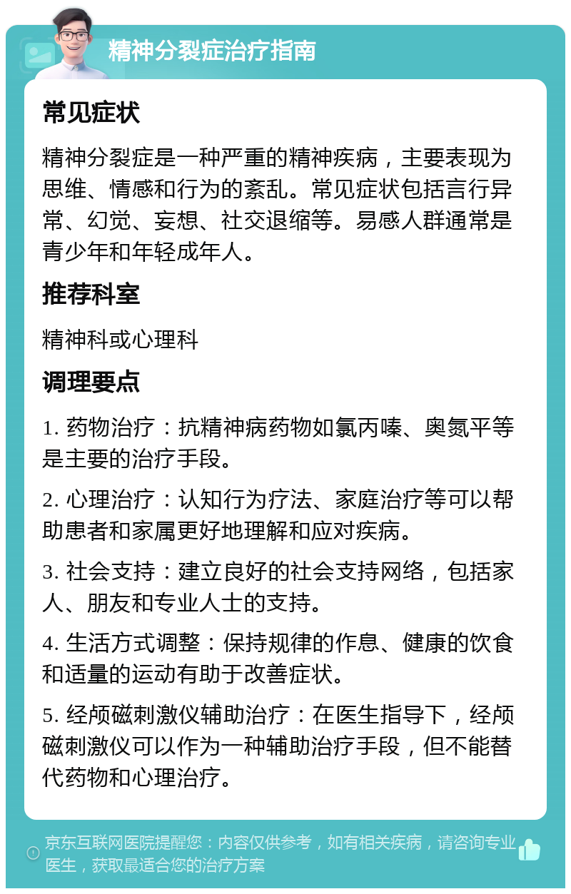 精神分裂症治疗指南 常见症状 精神分裂症是一种严重的精神疾病，主要表现为思维、情感和行为的紊乱。常见症状包括言行异常、幻觉、妄想、社交退缩等。易感人群通常是青少年和年轻成年人。 推荐科室 精神科或心理科 调理要点 1. 药物治疗：抗精神病药物如氯丙嗪、奥氮平等是主要的治疗手段。 2. 心理治疗：认知行为疗法、家庭治疗等可以帮助患者和家属更好地理解和应对疾病。 3. 社会支持：建立良好的社会支持网络，包括家人、朋友和专业人士的支持。 4. 生活方式调整：保持规律的作息、健康的饮食和适量的运动有助于改善症状。 5. 经颅磁刺激仪辅助治疗：在医生指导下，经颅磁刺激仪可以作为一种辅助治疗手段，但不能替代药物和心理治疗。