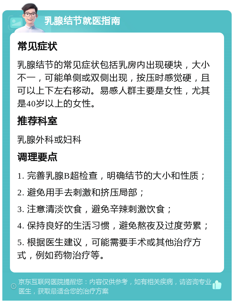 乳腺结节就医指南 常见症状 乳腺结节的常见症状包括乳房内出现硬块，大小不一，可能单侧或双侧出现，按压时感觉硬，且可以上下左右移动。易感人群主要是女性，尤其是40岁以上的女性。 推荐科室 乳腺外科或妇科 调理要点 1. 完善乳腺B超检查，明确结节的大小和性质； 2. 避免用手去刺激和挤压局部； 3. 注意清淡饮食，避免辛辣刺激饮食； 4. 保持良好的生活习惯，避免熬夜及过度劳累； 5. 根据医生建议，可能需要手术或其他治疗方式，例如药物治疗等。