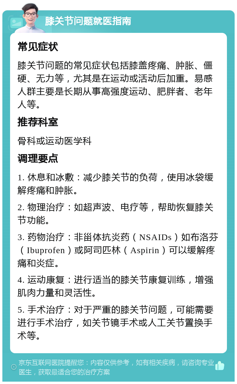 膝关节问题就医指南 常见症状 膝关节问题的常见症状包括膝盖疼痛、肿胀、僵硬、无力等，尤其是在运动或活动后加重。易感人群主要是长期从事高强度运动、肥胖者、老年人等。 推荐科室 骨科或运动医学科 调理要点 1. 休息和冰敷：减少膝关节的负荷，使用冰袋缓解疼痛和肿胀。 2. 物理治疗：如超声波、电疗等，帮助恢复膝关节功能。 3. 药物治疗：非甾体抗炎药（NSAIDs）如布洛芬（Ibuprofen）或阿司匹林（Aspirin）可以缓解疼痛和炎症。 4. 运动康复：进行适当的膝关节康复训练，增强肌肉力量和灵活性。 5. 手术治疗：对于严重的膝关节问题，可能需要进行手术治疗，如关节镜手术或人工关节置换手术等。