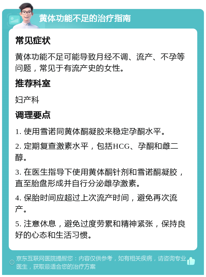 黄体功能不足的治疗指南 常见症状 黄体功能不足可能导致月经不调、流产、不孕等问题，常见于有流产史的女性。 推荐科室 妇产科 调理要点 1. 使用雪诺同黄体酮凝胶来稳定孕酮水平。 2. 定期复查激素水平，包括HCG、孕酮和雌二醇。 3. 在医生指导下使用黄体酮针剂和雪诺酮凝胶，直至胎盘形成并自行分泌雌孕激素。 4. 保胎时间应超过上次流产时间，避免再次流产。 5. 注意休息，避免过度劳累和精神紧张，保持良好的心态和生活习惯。