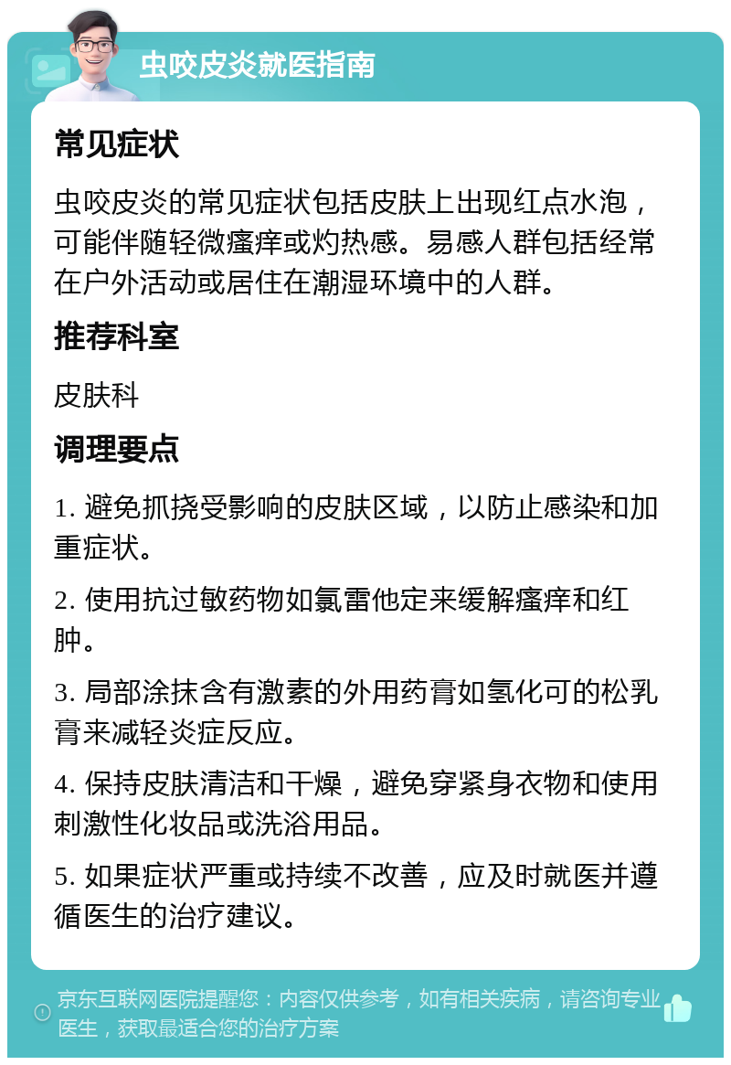 虫咬皮炎就医指南 常见症状 虫咬皮炎的常见症状包括皮肤上出现红点水泡，可能伴随轻微瘙痒或灼热感。易感人群包括经常在户外活动或居住在潮湿环境中的人群。 推荐科室 皮肤科 调理要点 1. 避免抓挠受影响的皮肤区域，以防止感染和加重症状。 2. 使用抗过敏药物如氯雷他定来缓解瘙痒和红肿。 3. 局部涂抹含有激素的外用药膏如氢化可的松乳膏来减轻炎症反应。 4. 保持皮肤清洁和干燥，避免穿紧身衣物和使用刺激性化妆品或洗浴用品。 5. 如果症状严重或持续不改善，应及时就医并遵循医生的治疗建议。