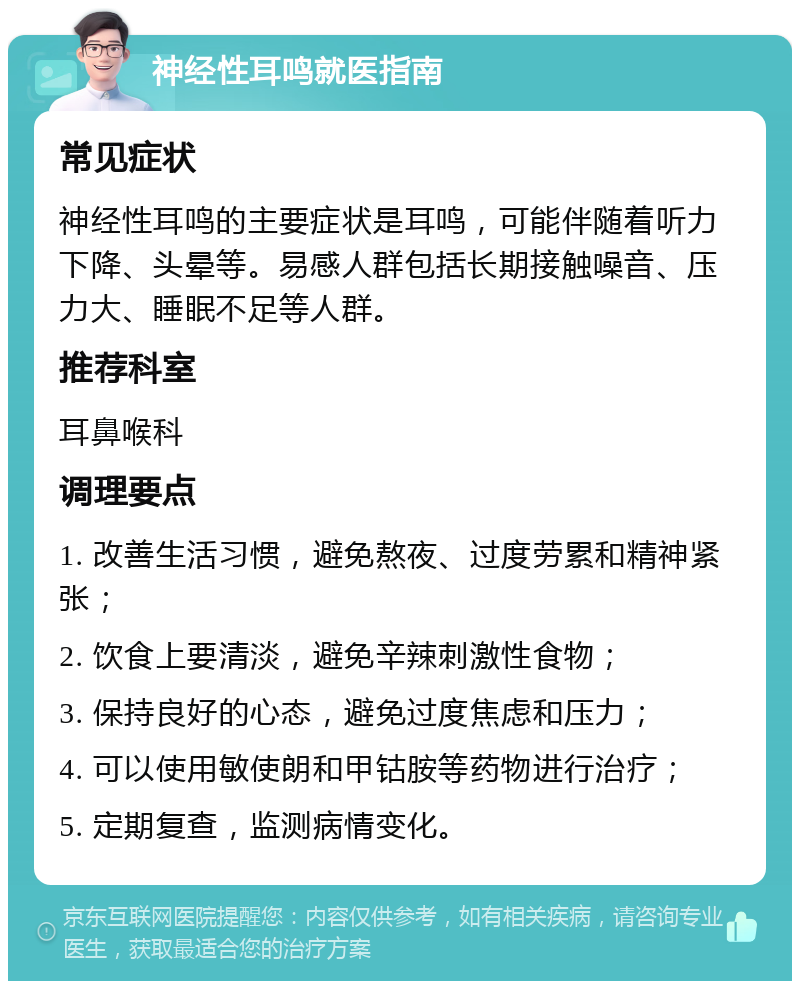 神经性耳鸣就医指南 常见症状 神经性耳鸣的主要症状是耳鸣，可能伴随着听力下降、头晕等。易感人群包括长期接触噪音、压力大、睡眠不足等人群。 推荐科室 耳鼻喉科 调理要点 1. 改善生活习惯，避免熬夜、过度劳累和精神紧张； 2. 饮食上要清淡，避免辛辣刺激性食物； 3. 保持良好的心态，避免过度焦虑和压力； 4. 可以使用敏使朗和甲钴胺等药物进行治疗； 5. 定期复查，监测病情变化。