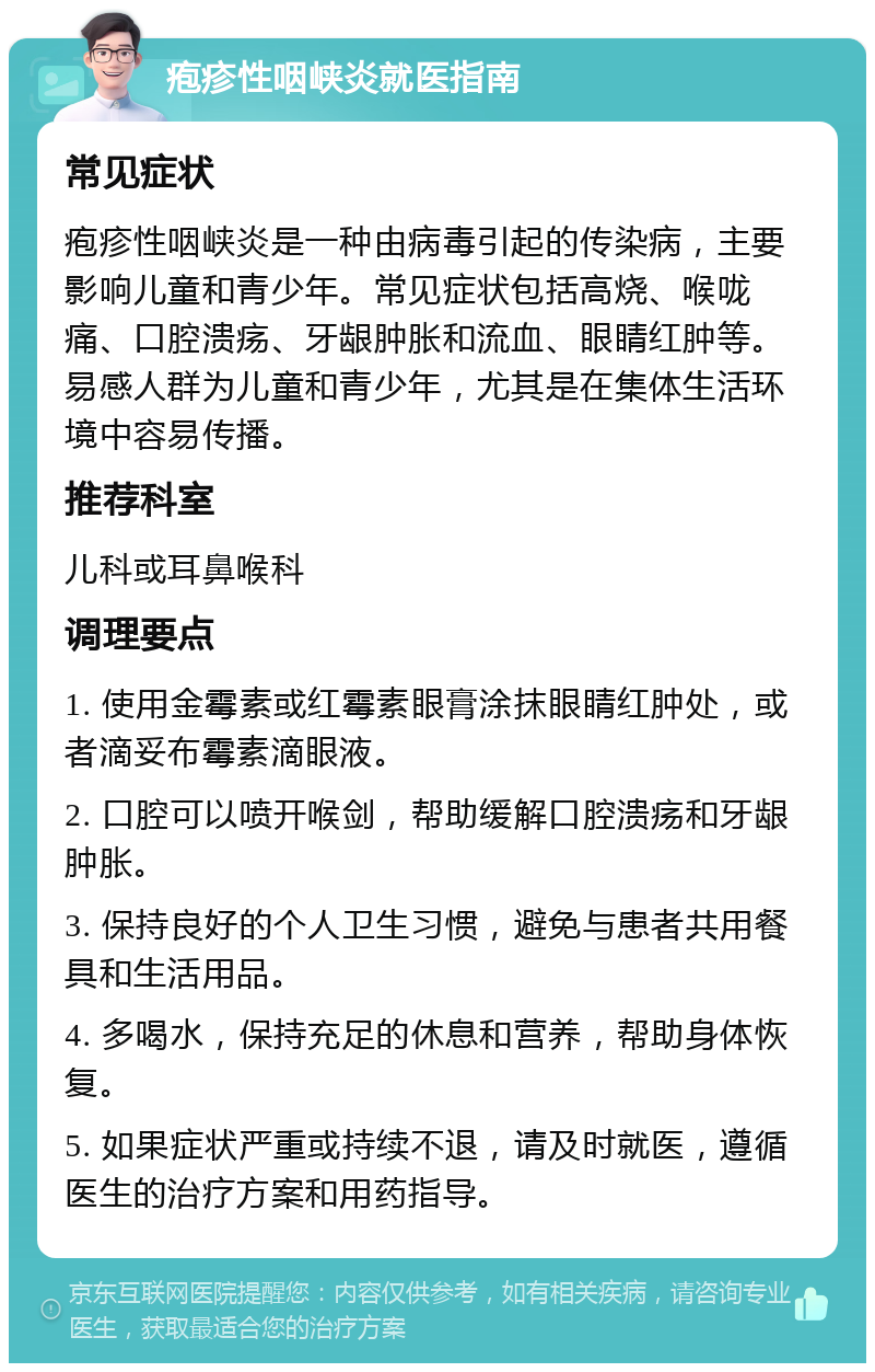 疱疹性咽峡炎就医指南 常见症状 疱疹性咽峡炎是一种由病毒引起的传染病，主要影响儿童和青少年。常见症状包括高烧、喉咙痛、口腔溃疡、牙龈肿胀和流血、眼睛红肿等。易感人群为儿童和青少年，尤其是在集体生活环境中容易传播。 推荐科室 儿科或耳鼻喉科 调理要点 1. 使用金霉素或红霉素眼膏涂抹眼睛红肿处，或者滴妥布霉素滴眼液。 2. 口腔可以喷开喉剑，帮助缓解口腔溃疡和牙龈肿胀。 3. 保持良好的个人卫生习惯，避免与患者共用餐具和生活用品。 4. 多喝水，保持充足的休息和营养，帮助身体恢复。 5. 如果症状严重或持续不退，请及时就医，遵循医生的治疗方案和用药指导。