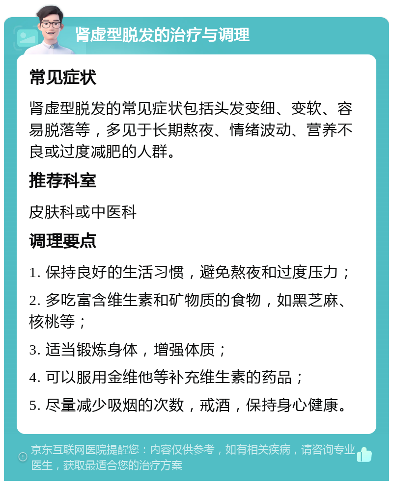 肾虚型脱发的治疗与调理 常见症状 肾虚型脱发的常见症状包括头发变细、变软、容易脱落等，多见于长期熬夜、情绪波动、营养不良或过度减肥的人群。 推荐科室 皮肤科或中医科 调理要点 1. 保持良好的生活习惯，避免熬夜和过度压力； 2. 多吃富含维生素和矿物质的食物，如黑芝麻、核桃等； 3. 适当锻炼身体，增强体质； 4. 可以服用金维他等补充维生素的药品； 5. 尽量减少吸烟的次数，戒酒，保持身心健康。