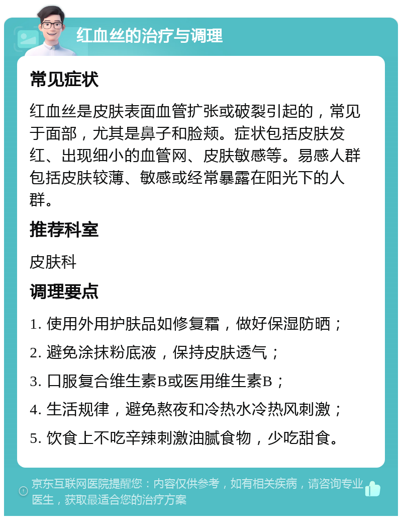 红血丝的治疗与调理 常见症状 红血丝是皮肤表面血管扩张或破裂引起的，常见于面部，尤其是鼻子和脸颊。症状包括皮肤发红、出现细小的血管网、皮肤敏感等。易感人群包括皮肤较薄、敏感或经常暴露在阳光下的人群。 推荐科室 皮肤科 调理要点 1. 使用外用护肤品如修复霜，做好保湿防晒； 2. 避免涂抹粉底液，保持皮肤透气； 3. 口服复合维生素B或医用维生素B； 4. 生活规律，避免熬夜和冷热水冷热风刺激； 5. 饮食上不吃辛辣刺激油腻食物，少吃甜食。