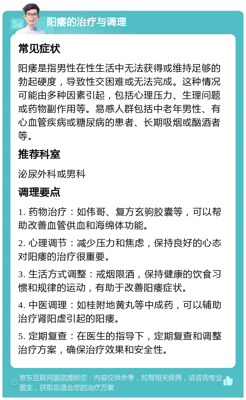 阳痿的治疗与调理 常见症状 阳痿是指男性在性生活中无法获得或维持足够的勃起硬度，导致性交困难或无法完成。这种情况可能由多种因素引起，包括心理压力、生理问题或药物副作用等。易感人群包括中老年男性、有心血管疾病或糖尿病的患者、长期吸烟或酗酒者等。 推荐科室 泌尿外科或男科 调理要点 1. 药物治疗：如伟哥、复方玄驹胶囊等，可以帮助改善血管供血和海绵体功能。 2. 心理调节：减少压力和焦虑，保持良好的心态对阳痿的治疗很重要。 3. 生活方式调整：戒烟限酒，保持健康的饮食习惯和规律的运动，有助于改善阳痿症状。 4. 中医调理：如桂附地黄丸等中成药，可以辅助治疗肾阳虚引起的阳痿。 5. 定期复查：在医生的指导下，定期复查和调整治疗方案，确保治疗效果和安全性。