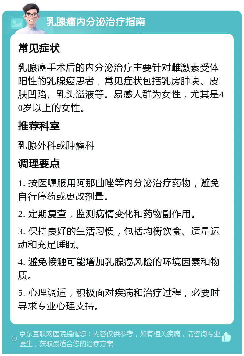 乳腺癌内分泌治疗指南 常见症状 乳腺癌手术后的内分泌治疗主要针对雌激素受体阳性的乳腺癌患者，常见症状包括乳房肿块、皮肤凹陷、乳头溢液等。易感人群为女性，尤其是40岁以上的女性。 推荐科室 乳腺外科或肿瘤科 调理要点 1. 按医嘱服用阿那曲唑等内分泌治疗药物，避免自行停药或更改剂量。 2. 定期复查，监测病情变化和药物副作用。 3. 保持良好的生活习惯，包括均衡饮食、适量运动和充足睡眠。 4. 避免接触可能增加乳腺癌风险的环境因素和物质。 5. 心理调适，积极面对疾病和治疗过程，必要时寻求专业心理支持。