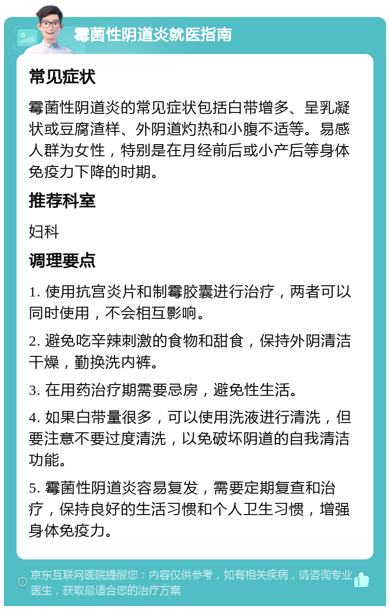 霉菌性阴道炎就医指南 常见症状 霉菌性阴道炎的常见症状包括白带增多、呈乳凝状或豆腐渣样、外阴道灼热和小腹不适等。易感人群为女性，特别是在月经前后或小产后等身体免疫力下降的时期。 推荐科室 妇科 调理要点 1. 使用抗宫炎片和制霉胶囊进行治疗，两者可以同时使用，不会相互影响。 2. 避免吃辛辣刺激的食物和甜食，保持外阴清洁干燥，勤换洗内裤。 3. 在用药治疗期需要忌房，避免性生活。 4. 如果白带量很多，可以使用洗液进行清洗，但要注意不要过度清洗，以免破坏阴道的自我清洁功能。 5. 霉菌性阴道炎容易复发，需要定期复查和治疗，保持良好的生活习惯和个人卫生习惯，增强身体免疫力。