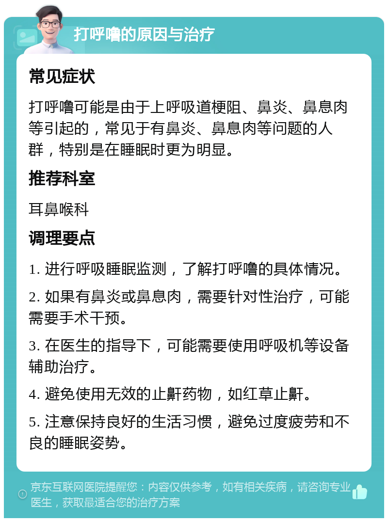 打呼噜的原因与治疗 常见症状 打呼噜可能是由于上呼吸道梗阻、鼻炎、鼻息肉等引起的，常见于有鼻炎、鼻息肉等问题的人群，特别是在睡眠时更为明显。 推荐科室 耳鼻喉科 调理要点 1. 进行呼吸睡眠监测，了解打呼噜的具体情况。 2. 如果有鼻炎或鼻息肉，需要针对性治疗，可能需要手术干预。 3. 在医生的指导下，可能需要使用呼吸机等设备辅助治疗。 4. 避免使用无效的止鼾药物，如红草止鼾。 5. 注意保持良好的生活习惯，避免过度疲劳和不良的睡眠姿势。