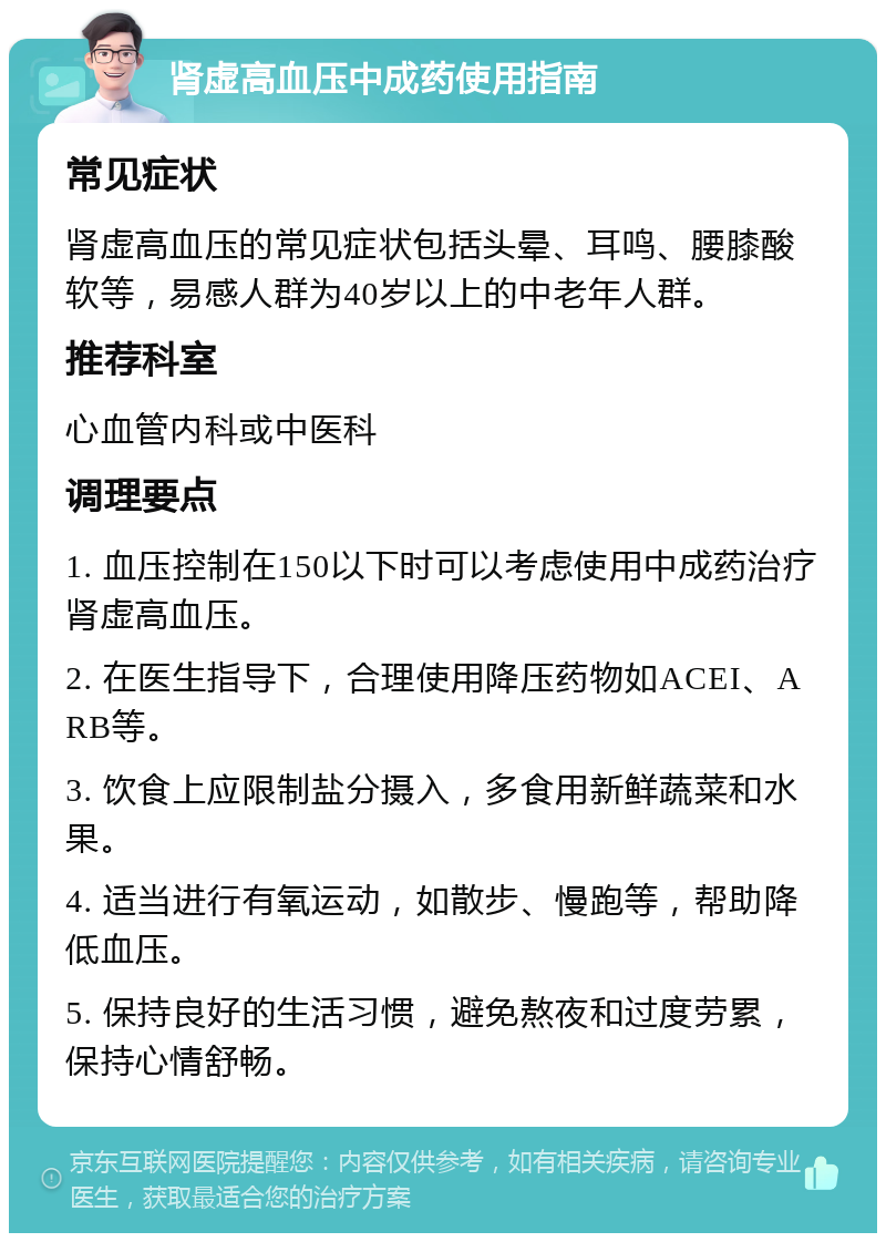 肾虚高血压中成药使用指南 常见症状 肾虚高血压的常见症状包括头晕、耳鸣、腰膝酸软等，易感人群为40岁以上的中老年人群。 推荐科室 心血管内科或中医科 调理要点 1. 血压控制在150以下时可以考虑使用中成药治疗肾虚高血压。 2. 在医生指导下，合理使用降压药物如ACEI、ARB等。 3. 饮食上应限制盐分摄入，多食用新鲜蔬菜和水果。 4. 适当进行有氧运动，如散步、慢跑等，帮助降低血压。 5. 保持良好的生活习惯，避免熬夜和过度劳累，保持心情舒畅。