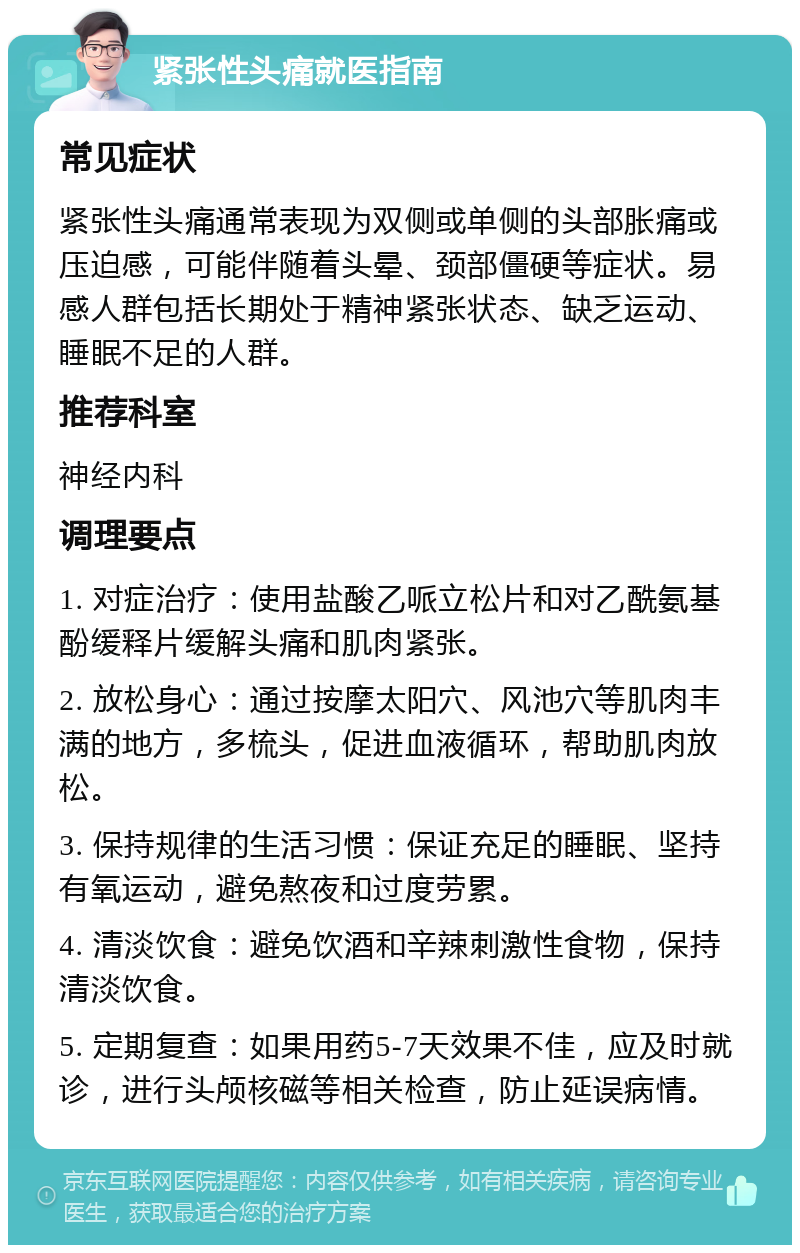 紧张性头痛就医指南 常见症状 紧张性头痛通常表现为双侧或单侧的头部胀痛或压迫感，可能伴随着头晕、颈部僵硬等症状。易感人群包括长期处于精神紧张状态、缺乏运动、睡眠不足的人群。 推荐科室 神经内科 调理要点 1. 对症治疗：使用盐酸乙哌立松片和对乙酰氨基酚缓释片缓解头痛和肌肉紧张。 2. 放松身心：通过按摩太阳穴、风池穴等肌肉丰满的地方，多梳头，促进血液循环，帮助肌肉放松。 3. 保持规律的生活习惯：保证充足的睡眠、坚持有氧运动，避免熬夜和过度劳累。 4. 清淡饮食：避免饮酒和辛辣刺激性食物，保持清淡饮食。 5. 定期复查：如果用药5-7天效果不佳，应及时就诊，进行头颅核磁等相关检查，防止延误病情。