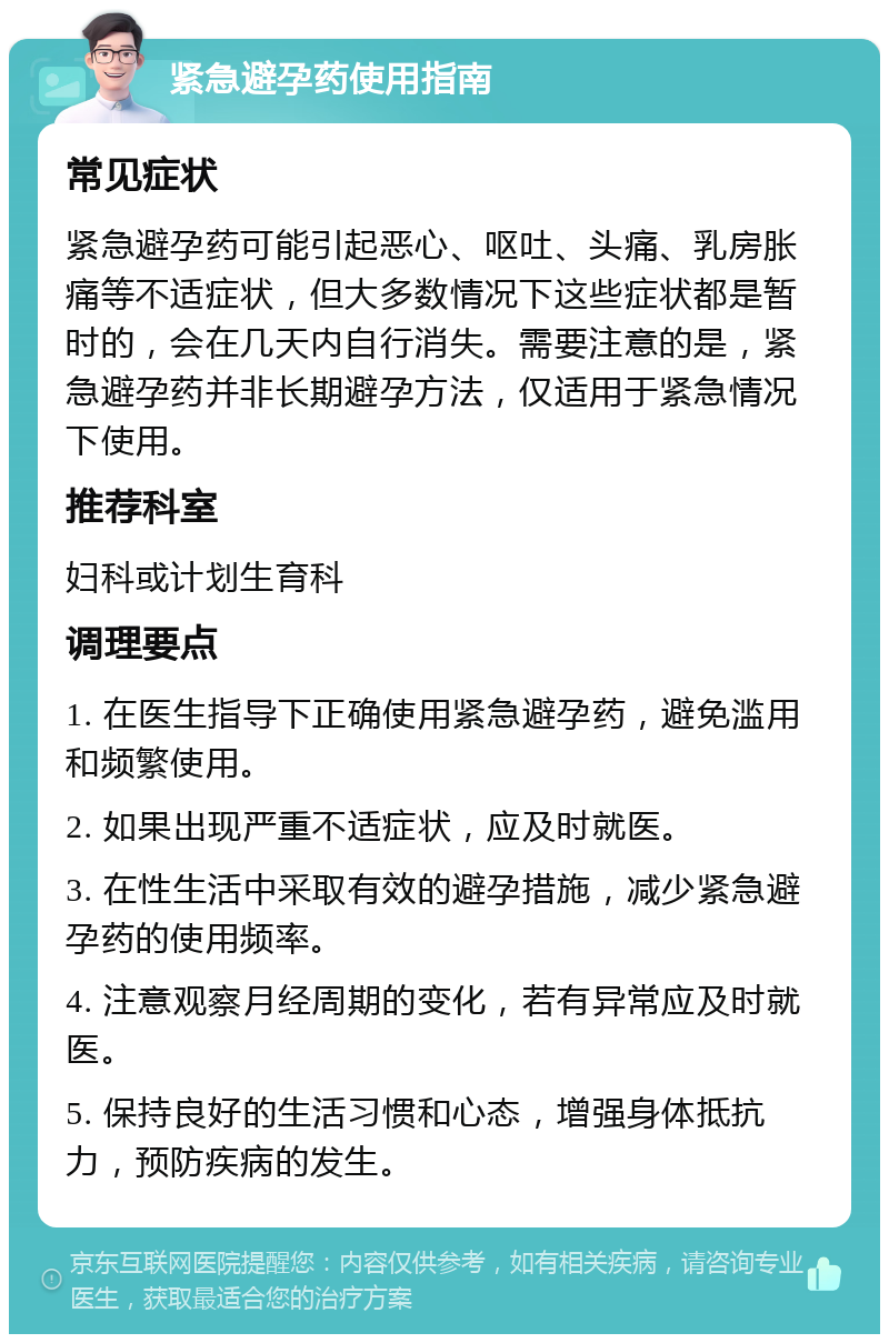 紧急避孕药使用指南 常见症状 紧急避孕药可能引起恶心、呕吐、头痛、乳房胀痛等不适症状，但大多数情况下这些症状都是暂时的，会在几天内自行消失。需要注意的是，紧急避孕药并非长期避孕方法，仅适用于紧急情况下使用。 推荐科室 妇科或计划生育科 调理要点 1. 在医生指导下正确使用紧急避孕药，避免滥用和频繁使用。 2. 如果出现严重不适症状，应及时就医。 3. 在性生活中采取有效的避孕措施，减少紧急避孕药的使用频率。 4. 注意观察月经周期的变化，若有异常应及时就医。 5. 保持良好的生活习惯和心态，增强身体抵抗力，预防疾病的发生。