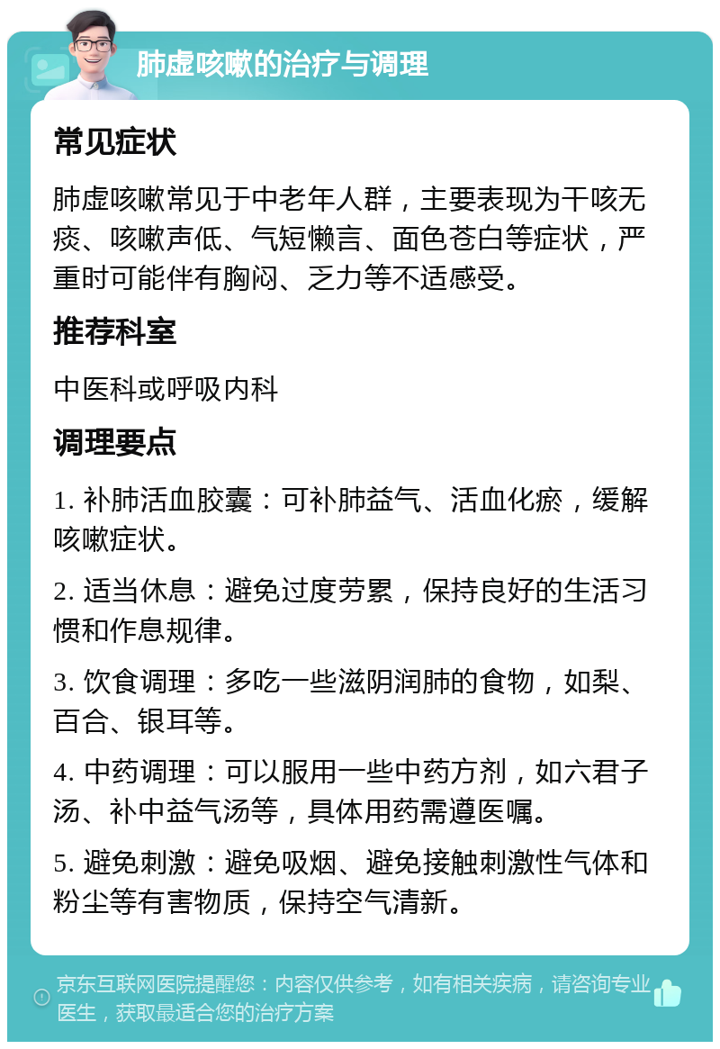 肺虚咳嗽的治疗与调理 常见症状 肺虚咳嗽常见于中老年人群，主要表现为干咳无痰、咳嗽声低、气短懒言、面色苍白等症状，严重时可能伴有胸闷、乏力等不适感受。 推荐科室 中医科或呼吸内科 调理要点 1. 补肺活血胶囊：可补肺益气、活血化瘀，缓解咳嗽症状。 2. 适当休息：避免过度劳累，保持良好的生活习惯和作息规律。 3. 饮食调理：多吃一些滋阴润肺的食物，如梨、百合、银耳等。 4. 中药调理：可以服用一些中药方剂，如六君子汤、补中益气汤等，具体用药需遵医嘱。 5. 避免刺激：避免吸烟、避免接触刺激性气体和粉尘等有害物质，保持空气清新。