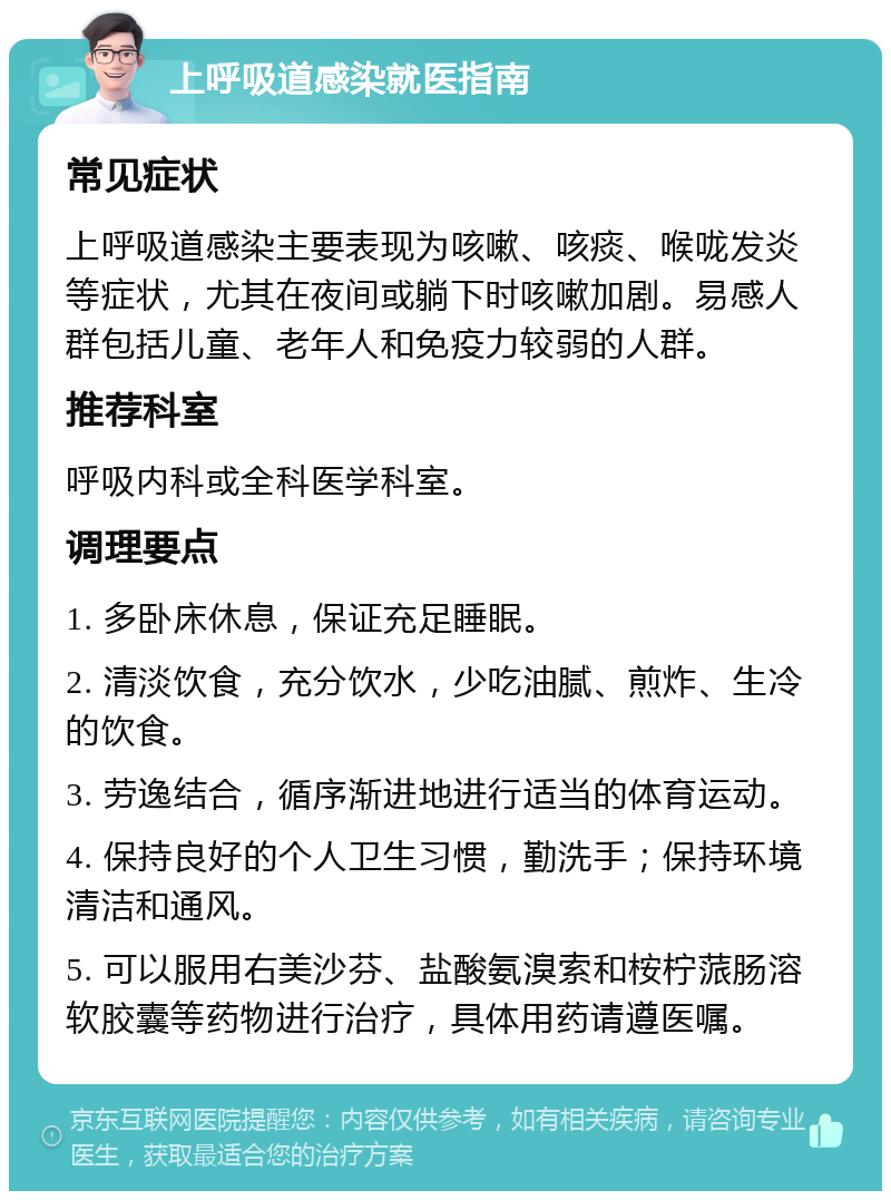 上呼吸道感染就医指南 常见症状 上呼吸道感染主要表现为咳嗽、咳痰、喉咙发炎等症状，尤其在夜间或躺下时咳嗽加剧。易感人群包括儿童、老年人和免疫力较弱的人群。 推荐科室 呼吸内科或全科医学科室。 调理要点 1. 多卧床休息，保证充足睡眠。 2. 清淡饮食，充分饮水，少吃油腻、煎炸、生冷的饮食。 3. 劳逸结合，循序渐进地进行适当的体育运动。 4. 保持良好的个人卫生习惯，勤洗手；保持环境清洁和通风。 5. 可以服用右美沙芬、盐酸氨溴索和桉柠蒎肠溶软胶囊等药物进行治疗，具体用药请遵医嘱。