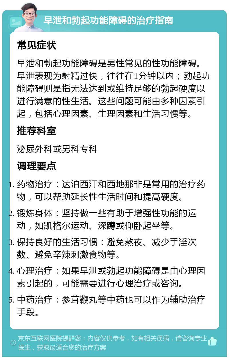 早泄和勃起功能障碍的治疗指南 常见症状 早泄和勃起功能障碍是男性常见的性功能障碍。早泄表现为射精过快，往往在1分钟以内；勃起功能障碍则是指无法达到或维持足够的勃起硬度以进行满意的性生活。这些问题可能由多种因素引起，包括心理因素、生理因素和生活习惯等。 推荐科室 泌尿外科或男科专科 调理要点 药物治疗：达泊西汀和西地那非是常用的治疗药物，可以帮助延长性生活时间和提高硬度。 锻炼身体：坚持做一些有助于增强性功能的运动，如凯格尔运动、深蹲或仰卧起坐等。 保持良好的生活习惯：避免熬夜、减少手淫次数、避免辛辣刺激食物等。 心理治疗：如果早泄或勃起功能障碍是由心理因素引起的，可能需要进行心理治疗或咨询。 中药治疗：参茸鞭丸等中药也可以作为辅助治疗手段。