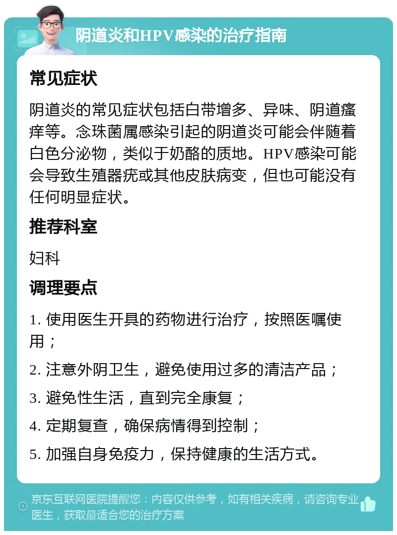 阴道炎和HPV感染的治疗指南 常见症状 阴道炎的常见症状包括白带增多、异味、阴道瘙痒等。念珠菌属感染引起的阴道炎可能会伴随着白色分泌物，类似于奶酪的质地。HPV感染可能会导致生殖器疣或其他皮肤病变，但也可能没有任何明显症状。 推荐科室 妇科 调理要点 1. 使用医生开具的药物进行治疗，按照医嘱使用； 2. 注意外阴卫生，避免使用过多的清洁产品； 3. 避免性生活，直到完全康复； 4. 定期复查，确保病情得到控制； 5. 加强自身免疫力，保持健康的生活方式。