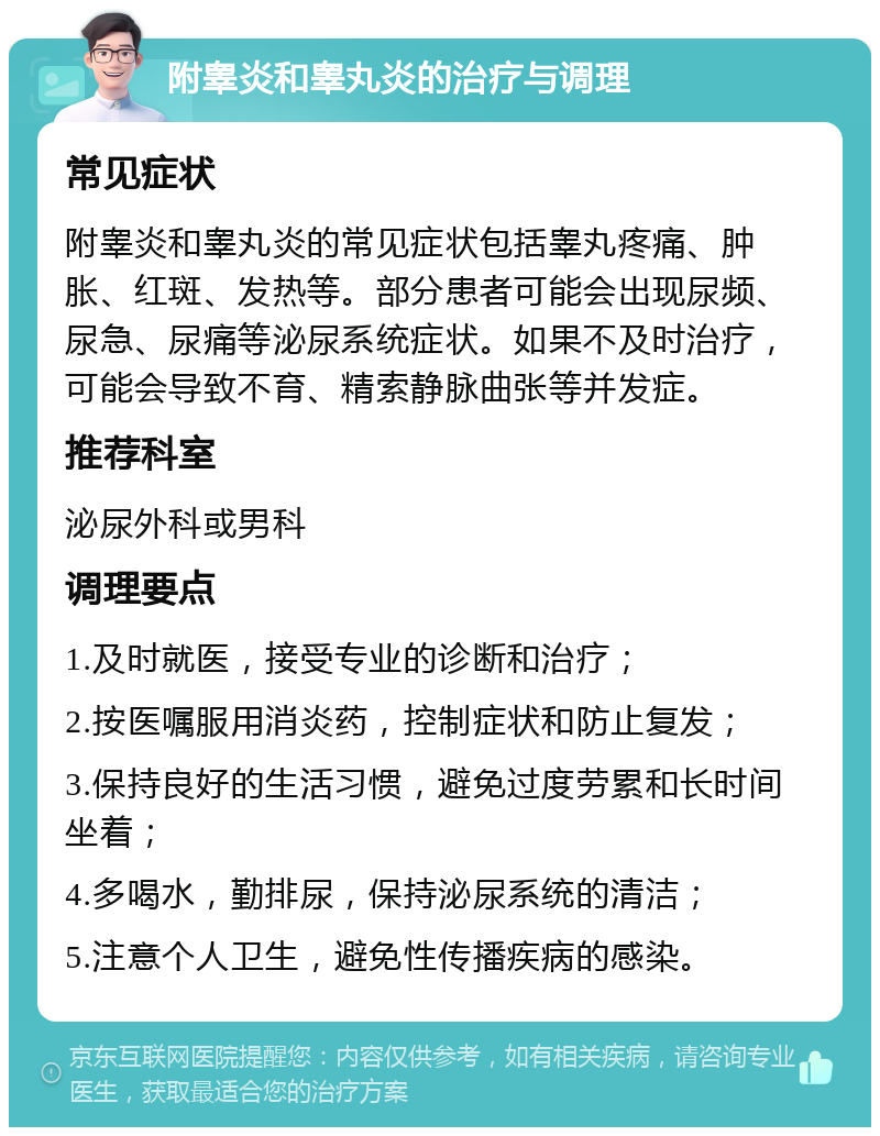 附睾炎和睾丸炎的治疗与调理 常见症状 附睾炎和睾丸炎的常见症状包括睾丸疼痛、肿胀、红斑、发热等。部分患者可能会出现尿频、尿急、尿痛等泌尿系统症状。如果不及时治疗，可能会导致不育、精索静脉曲张等并发症。 推荐科室 泌尿外科或男科 调理要点 1.及时就医，接受专业的诊断和治疗； 2.按医嘱服用消炎药，控制症状和防止复发； 3.保持良好的生活习惯，避免过度劳累和长时间坐着； 4.多喝水，勤排尿，保持泌尿系统的清洁； 5.注意个人卫生，避免性传播疾病的感染。