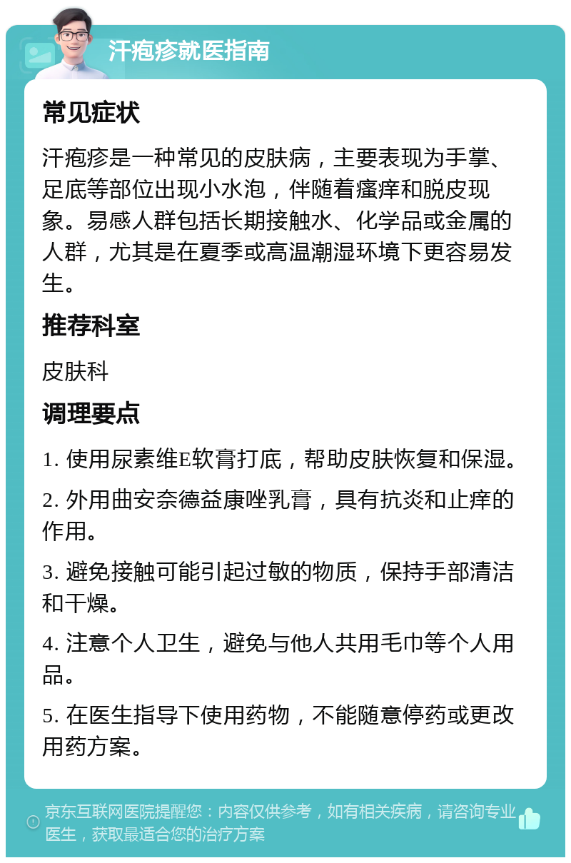 汗疱疹就医指南 常见症状 汗疱疹是一种常见的皮肤病，主要表现为手掌、足底等部位出现小水泡，伴随着瘙痒和脱皮现象。易感人群包括长期接触水、化学品或金属的人群，尤其是在夏季或高温潮湿环境下更容易发生。 推荐科室 皮肤科 调理要点 1. 使用尿素维E软膏打底，帮助皮肤恢复和保湿。 2. 外用曲安奈德益康唑乳膏，具有抗炎和止痒的作用。 3. 避免接触可能引起过敏的物质，保持手部清洁和干燥。 4. 注意个人卫生，避免与他人共用毛巾等个人用品。 5. 在医生指导下使用药物，不能随意停药或更改用药方案。