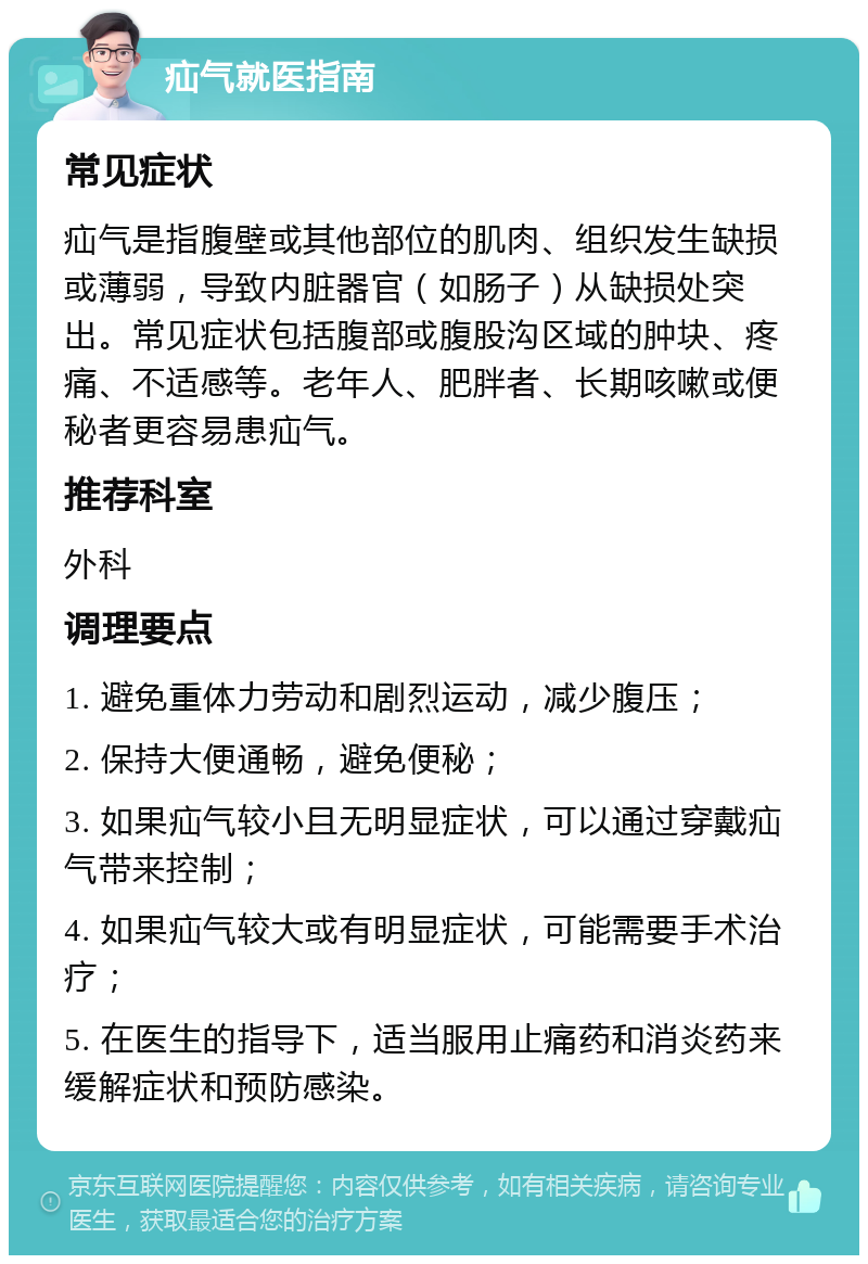 疝气就医指南 常见症状 疝气是指腹壁或其他部位的肌肉、组织发生缺损或薄弱，导致内脏器官（如肠子）从缺损处突出。常见症状包括腹部或腹股沟区域的肿块、疼痛、不适感等。老年人、肥胖者、长期咳嗽或便秘者更容易患疝气。 推荐科室 外科 调理要点 1. 避免重体力劳动和剧烈运动，减少腹压； 2. 保持大便通畅，避免便秘； 3. 如果疝气较小且无明显症状，可以通过穿戴疝气带来控制； 4. 如果疝气较大或有明显症状，可能需要手术治疗； 5. 在医生的指导下，适当服用止痛药和消炎药来缓解症状和预防感染。