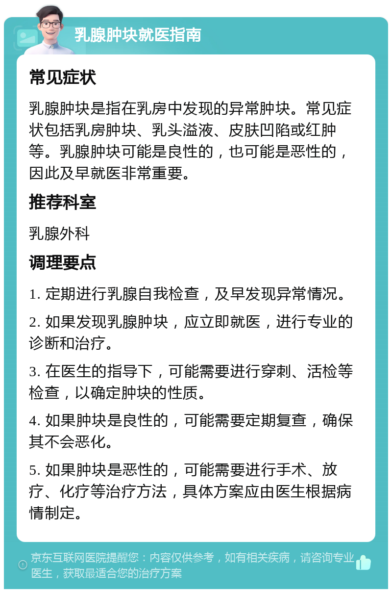 乳腺肿块就医指南 常见症状 乳腺肿块是指在乳房中发现的异常肿块。常见症状包括乳房肿块、乳头溢液、皮肤凹陷或红肿等。乳腺肿块可能是良性的，也可能是恶性的，因此及早就医非常重要。 推荐科室 乳腺外科 调理要点 1. 定期进行乳腺自我检查，及早发现异常情况。 2. 如果发现乳腺肿块，应立即就医，进行专业的诊断和治疗。 3. 在医生的指导下，可能需要进行穿刺、活检等检查，以确定肿块的性质。 4. 如果肿块是良性的，可能需要定期复查，确保其不会恶化。 5. 如果肿块是恶性的，可能需要进行手术、放疗、化疗等治疗方法，具体方案应由医生根据病情制定。