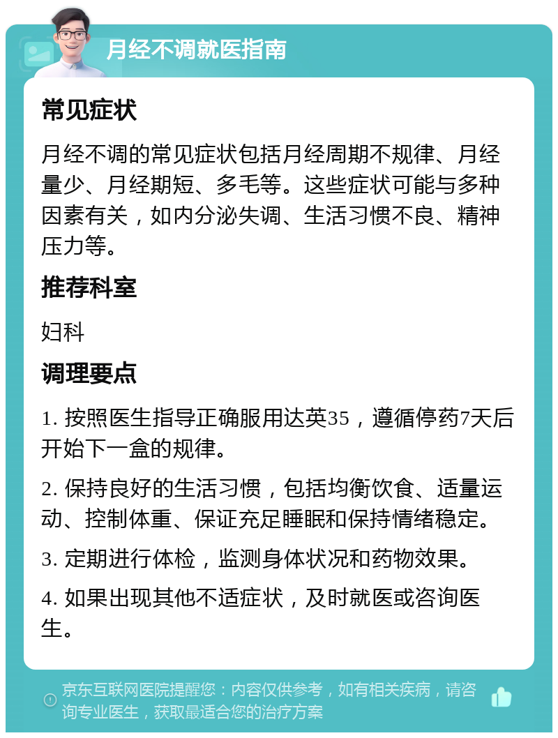 月经不调就医指南 常见症状 月经不调的常见症状包括月经周期不规律、月经量少、月经期短、多毛等。这些症状可能与多种因素有关，如内分泌失调、生活习惯不良、精神压力等。 推荐科室 妇科 调理要点 1. 按照医生指导正确服用达英35，遵循停药7天后开始下一盒的规律。 2. 保持良好的生活习惯，包括均衡饮食、适量运动、控制体重、保证充足睡眠和保持情绪稳定。 3. 定期进行体检，监测身体状况和药物效果。 4. 如果出现其他不适症状，及时就医或咨询医生。