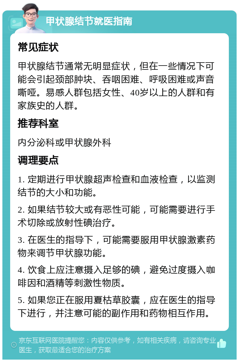 甲状腺结节就医指南 常见症状 甲状腺结节通常无明显症状，但在一些情况下可能会引起颈部肿块、吞咽困难、呼吸困难或声音嘶哑。易感人群包括女性、40岁以上的人群和有家族史的人群。 推荐科室 内分泌科或甲状腺外科 调理要点 1. 定期进行甲状腺超声检查和血液检查，以监测结节的大小和功能。 2. 如果结节较大或有恶性可能，可能需要进行手术切除或放射性碘治疗。 3. 在医生的指导下，可能需要服用甲状腺激素药物来调节甲状腺功能。 4. 饮食上应注意摄入足够的碘，避免过度摄入咖啡因和酒精等刺激性物质。 5. 如果您正在服用夏枯草胶囊，应在医生的指导下进行，并注意可能的副作用和药物相互作用。