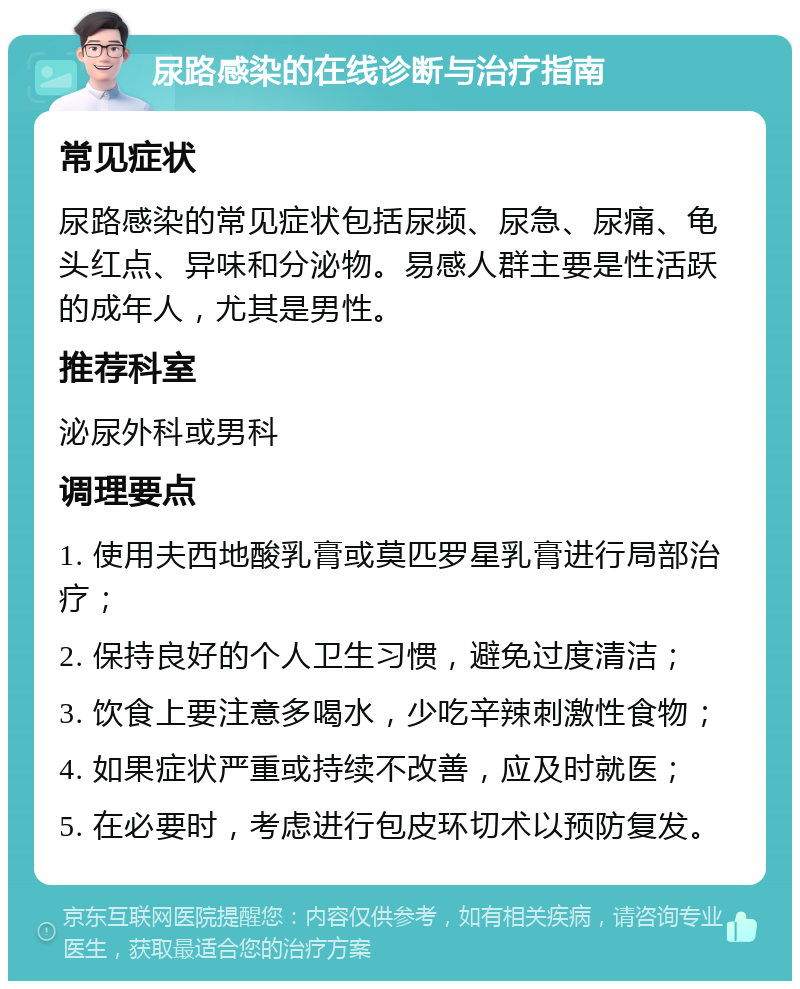 尿路感染的在线诊断与治疗指南 常见症状 尿路感染的常见症状包括尿频、尿急、尿痛、龟头红点、异味和分泌物。易感人群主要是性活跃的成年人，尤其是男性。 推荐科室 泌尿外科或男科 调理要点 1. 使用夫西地酸乳膏或莫匹罗星乳膏进行局部治疗； 2. 保持良好的个人卫生习惯，避免过度清洁； 3. 饮食上要注意多喝水，少吃辛辣刺激性食物； 4. 如果症状严重或持续不改善，应及时就医； 5. 在必要时，考虑进行包皮环切术以预防复发。