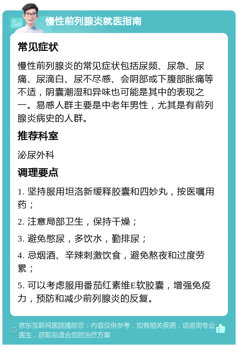 慢性前列腺炎就医指南 常见症状 慢性前列腺炎的常见症状包括尿频、尿急、尿痛、尿滴白、尿不尽感、会阴部或下腹部胀痛等不适，阴囊潮湿和异味也可能是其中的表现之一。易感人群主要是中老年男性，尤其是有前列腺炎病史的人群。 推荐科室 泌尿外科 调理要点 1. 坚持服用坦洛新缓释胶囊和四妙丸，按医嘱用药； 2. 注意局部卫生，保持干燥； 3. 避免憋尿，多饮水，勤排尿； 4. 忌烟酒、辛辣刺激饮食，避免熬夜和过度劳累； 5. 可以考虑服用番茄红素维E软胶囊，增强免疫力，预防和减少前列腺炎的反复。