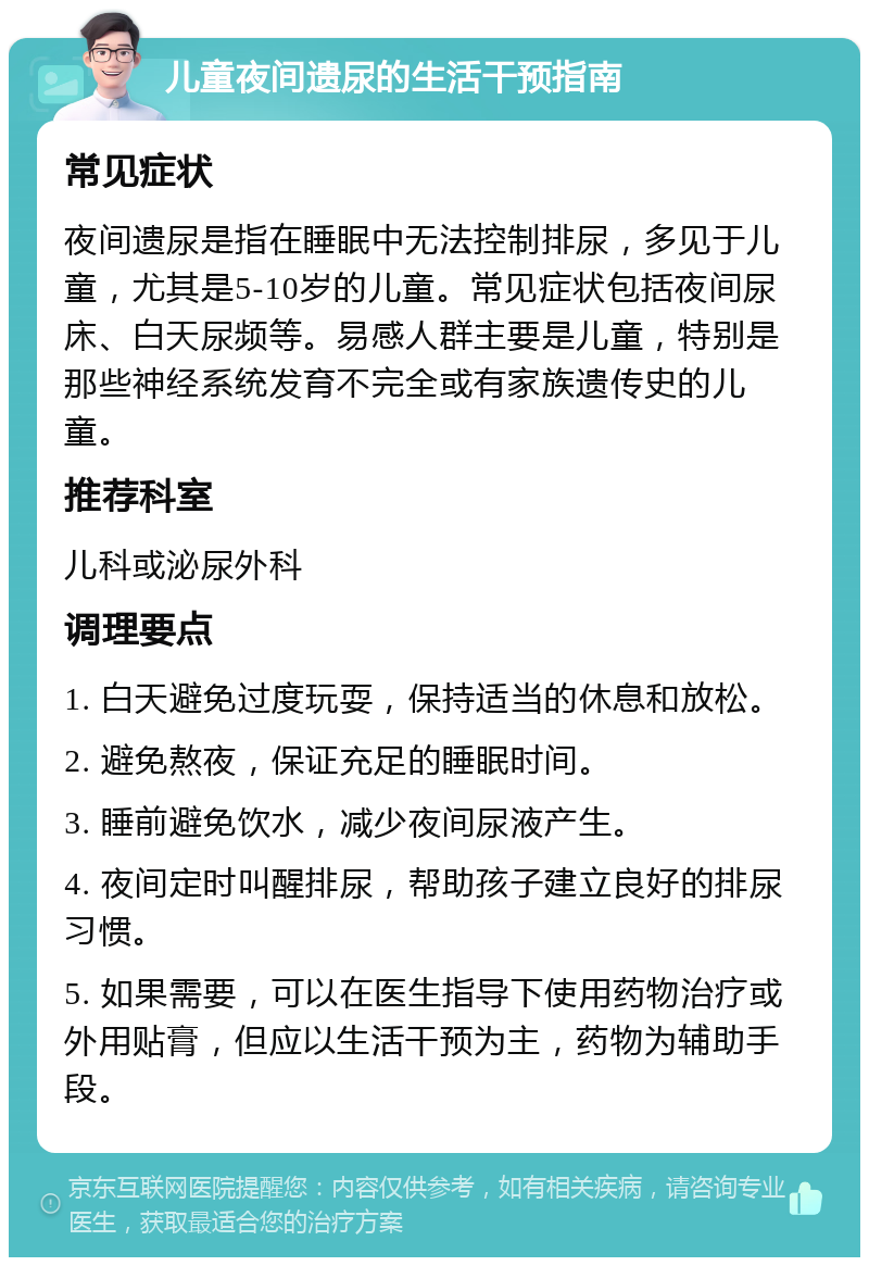 儿童夜间遗尿的生活干预指南 常见症状 夜间遗尿是指在睡眠中无法控制排尿，多见于儿童，尤其是5-10岁的儿童。常见症状包括夜间尿床、白天尿频等。易感人群主要是儿童，特别是那些神经系统发育不完全或有家族遗传史的儿童。 推荐科室 儿科或泌尿外科 调理要点 1. 白天避免过度玩耍，保持适当的休息和放松。 2. 避免熬夜，保证充足的睡眠时间。 3. 睡前避免饮水，减少夜间尿液产生。 4. 夜间定时叫醒排尿，帮助孩子建立良好的排尿习惯。 5. 如果需要，可以在医生指导下使用药物治疗或外用贴膏，但应以生活干预为主，药物为辅助手段。