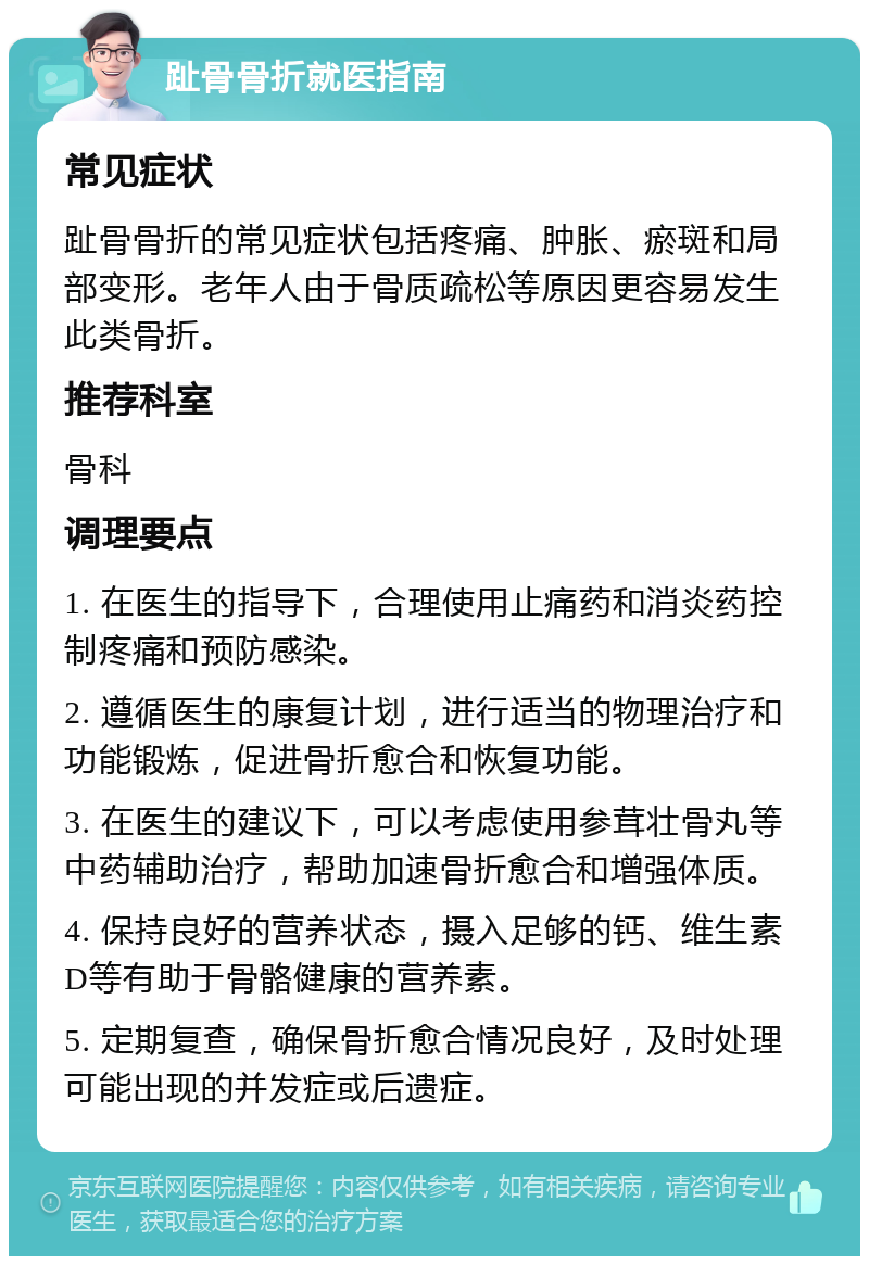 趾骨骨折就医指南 常见症状 趾骨骨折的常见症状包括疼痛、肿胀、瘀斑和局部变形。老年人由于骨质疏松等原因更容易发生此类骨折。 推荐科室 骨科 调理要点 1. 在医生的指导下，合理使用止痛药和消炎药控制疼痛和预防感染。 2. 遵循医生的康复计划，进行适当的物理治疗和功能锻炼，促进骨折愈合和恢复功能。 3. 在医生的建议下，可以考虑使用参茸壮骨丸等中药辅助治疗，帮助加速骨折愈合和增强体质。 4. 保持良好的营养状态，摄入足够的钙、维生素D等有助于骨骼健康的营养素。 5. 定期复查，确保骨折愈合情况良好，及时处理可能出现的并发症或后遗症。