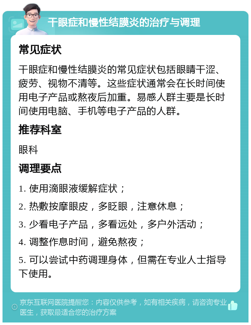 干眼症和慢性结膜炎的治疗与调理 常见症状 干眼症和慢性结膜炎的常见症状包括眼睛干涩、疲劳、视物不清等。这些症状通常会在长时间使用电子产品或熬夜后加重。易感人群主要是长时间使用电脑、手机等电子产品的人群。 推荐科室 眼科 调理要点 1. 使用滴眼液缓解症状； 2. 热敷按摩眼皮，多眨眼，注意休息； 3. 少看电子产品，多看远处，多户外活动； 4. 调整作息时间，避免熬夜； 5. 可以尝试中药调理身体，但需在专业人士指导下使用。