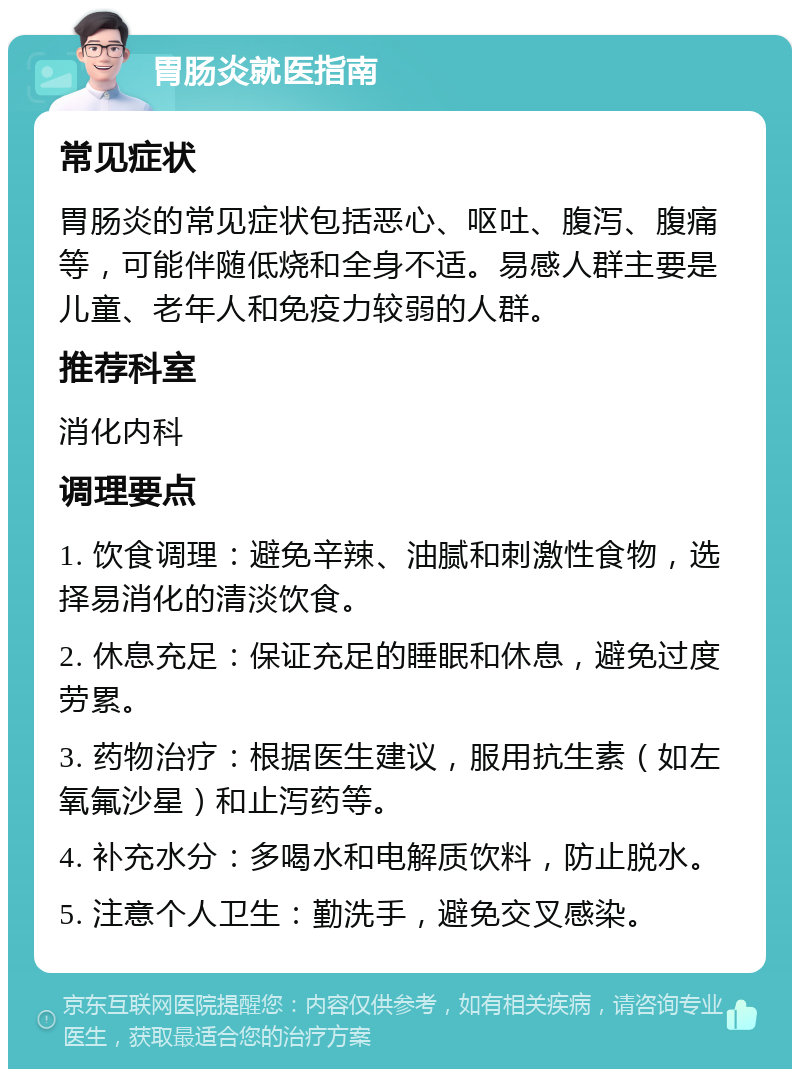 胃肠炎就医指南 常见症状 胃肠炎的常见症状包括恶心、呕吐、腹泻、腹痛等，可能伴随低烧和全身不适。易感人群主要是儿童、老年人和免疫力较弱的人群。 推荐科室 消化内科 调理要点 1. 饮食调理：避免辛辣、油腻和刺激性食物，选择易消化的清淡饮食。 2. 休息充足：保证充足的睡眠和休息，避免过度劳累。 3. 药物治疗：根据医生建议，服用抗生素（如左氧氟沙星）和止泻药等。 4. 补充水分：多喝水和电解质饮料，防止脱水。 5. 注意个人卫生：勤洗手，避免交叉感染。