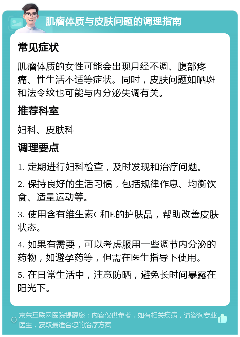 肌瘤体质与皮肤问题的调理指南 常见症状 肌瘤体质的女性可能会出现月经不调、腹部疼痛、性生活不适等症状。同时，皮肤问题如晒斑和法令纹也可能与内分泌失调有关。 推荐科室 妇科、皮肤科 调理要点 1. 定期进行妇科检查，及时发现和治疗问题。 2. 保持良好的生活习惯，包括规律作息、均衡饮食、适量运动等。 3. 使用含有维生素C和E的护肤品，帮助改善皮肤状态。 4. 如果有需要，可以考虑服用一些调节内分泌的药物，如避孕药等，但需在医生指导下使用。 5. 在日常生活中，注意防晒，避免长时间暴露在阳光下。