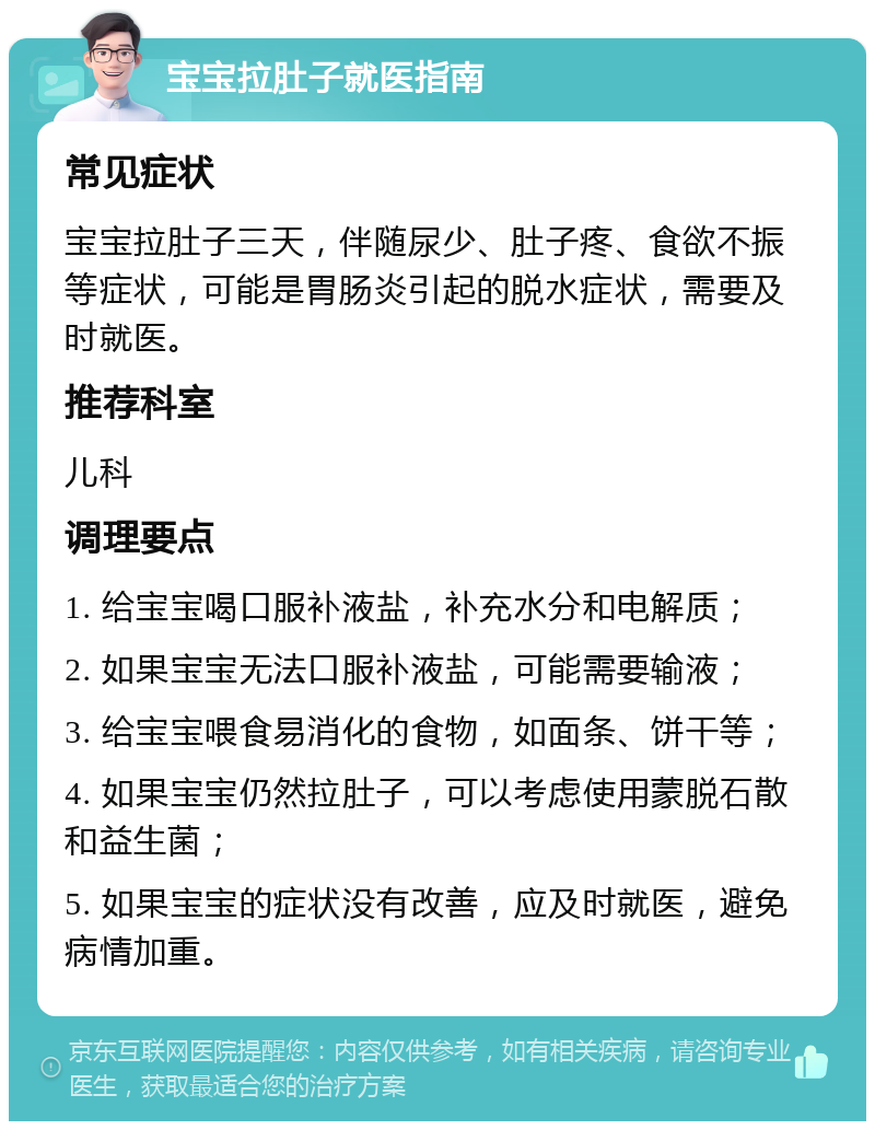 宝宝拉肚子就医指南 常见症状 宝宝拉肚子三天，伴随尿少、肚子疼、食欲不振等症状，可能是胃肠炎引起的脱水症状，需要及时就医。 推荐科室 儿科 调理要点 1. 给宝宝喝口服补液盐，补充水分和电解质； 2. 如果宝宝无法口服补液盐，可能需要输液； 3. 给宝宝喂食易消化的食物，如面条、饼干等； 4. 如果宝宝仍然拉肚子，可以考虑使用蒙脱石散和益生菌； 5. 如果宝宝的症状没有改善，应及时就医，避免病情加重。