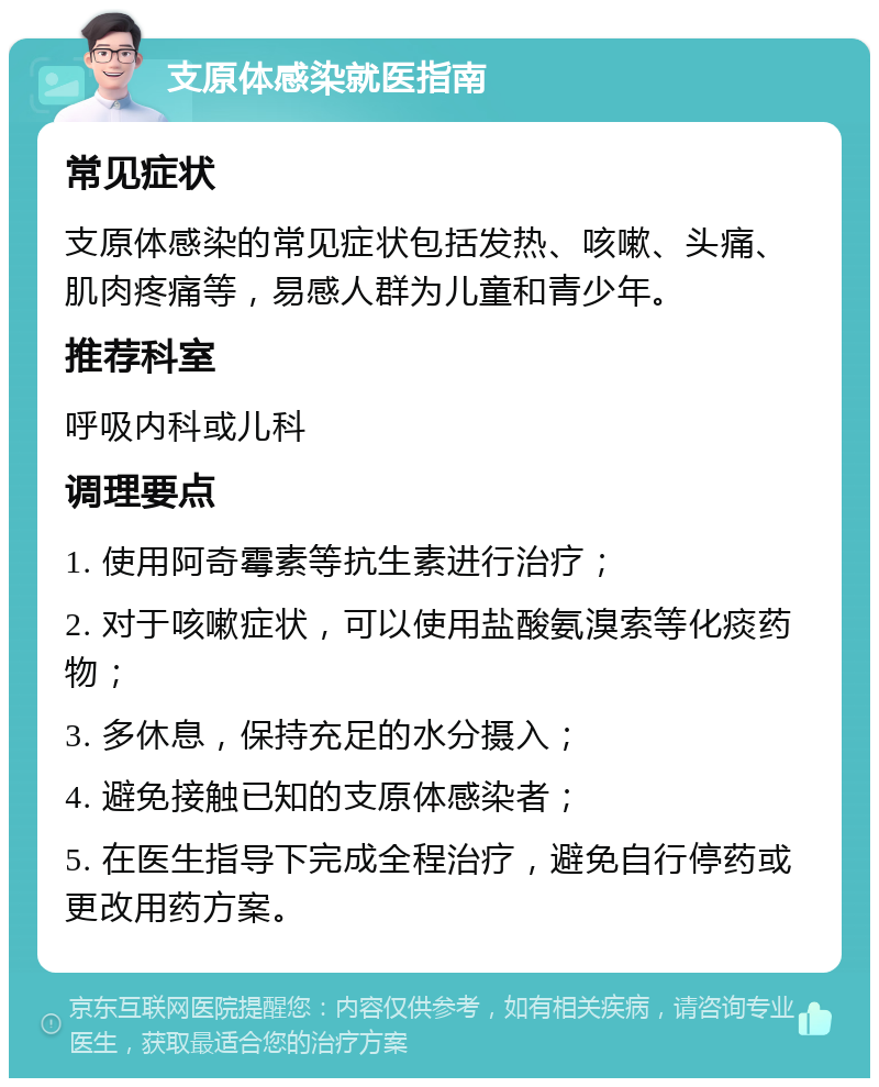 支原体感染就医指南 常见症状 支原体感染的常见症状包括发热、咳嗽、头痛、肌肉疼痛等，易感人群为儿童和青少年。 推荐科室 呼吸内科或儿科 调理要点 1. 使用阿奇霉素等抗生素进行治疗； 2. 对于咳嗽症状，可以使用盐酸氨溴索等化痰药物； 3. 多休息，保持充足的水分摄入； 4. 避免接触已知的支原体感染者； 5. 在医生指导下完成全程治疗，避免自行停药或更改用药方案。