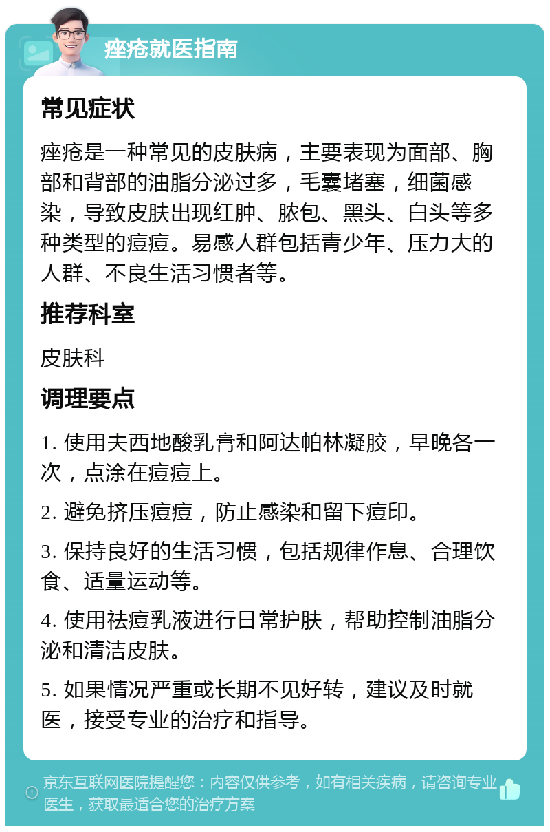 痤疮就医指南 常见症状 痤疮是一种常见的皮肤病，主要表现为面部、胸部和背部的油脂分泌过多，毛囊堵塞，细菌感染，导致皮肤出现红肿、脓包、黑头、白头等多种类型的痘痘。易感人群包括青少年、压力大的人群、不良生活习惯者等。 推荐科室 皮肤科 调理要点 1. 使用夫西地酸乳膏和阿达帕林凝胶，早晚各一次，点涂在痘痘上。 2. 避免挤压痘痘，防止感染和留下痘印。 3. 保持良好的生活习惯，包括规律作息、合理饮食、适量运动等。 4. 使用祛痘乳液进行日常护肤，帮助控制油脂分泌和清洁皮肤。 5. 如果情况严重或长期不见好转，建议及时就医，接受专业的治疗和指导。