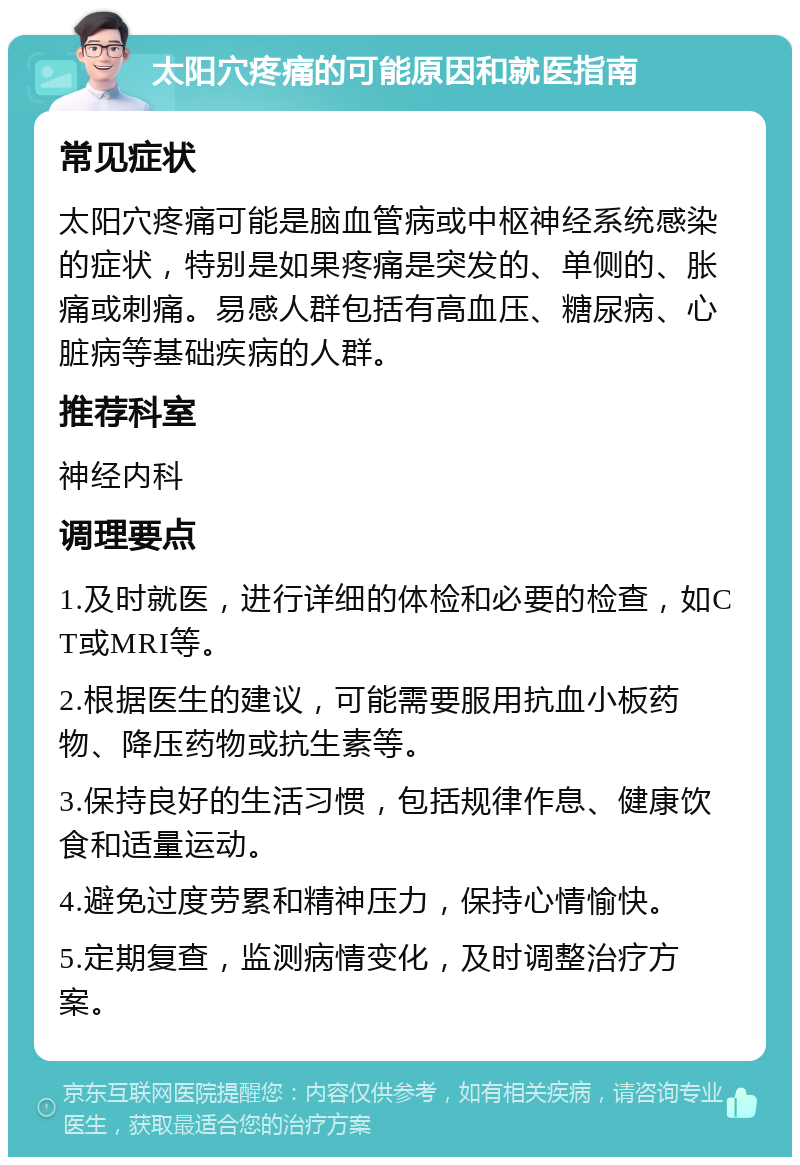 太阳穴疼痛的可能原因和就医指南 常见症状 太阳穴疼痛可能是脑血管病或中枢神经系统感染的症状，特别是如果疼痛是突发的、单侧的、胀痛或刺痛。易感人群包括有高血压、糖尿病、心脏病等基础疾病的人群。 推荐科室 神经内科 调理要点 1.及时就医，进行详细的体检和必要的检查，如CT或MRI等。 2.根据医生的建议，可能需要服用抗血小板药物、降压药物或抗生素等。 3.保持良好的生活习惯，包括规律作息、健康饮食和适量运动。 4.避免过度劳累和精神压力，保持心情愉快。 5.定期复查，监测病情变化，及时调整治疗方案。