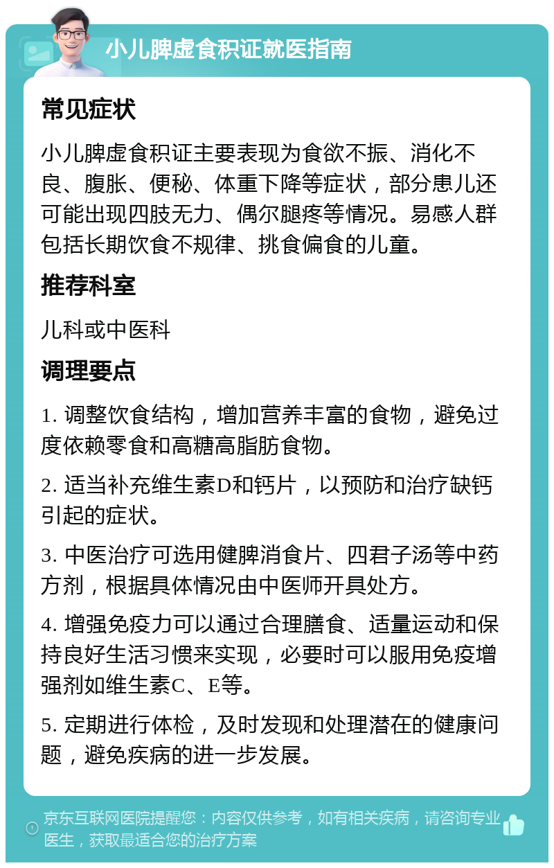 小儿脾虚食积证就医指南 常见症状 小儿脾虚食积证主要表现为食欲不振、消化不良、腹胀、便秘、体重下降等症状，部分患儿还可能出现四肢无力、偶尔腿疼等情况。易感人群包括长期饮食不规律、挑食偏食的儿童。 推荐科室 儿科或中医科 调理要点 1. 调整饮食结构，增加营养丰富的食物，避免过度依赖零食和高糖高脂肪食物。 2. 适当补充维生素D和钙片，以预防和治疗缺钙引起的症状。 3. 中医治疗可选用健脾消食片、四君子汤等中药方剂，根据具体情况由中医师开具处方。 4. 增强免疫力可以通过合理膳食、适量运动和保持良好生活习惯来实现，必要时可以服用免疫增强剂如维生素C、E等。 5. 定期进行体检，及时发现和处理潜在的健康问题，避免疾病的进一步发展。