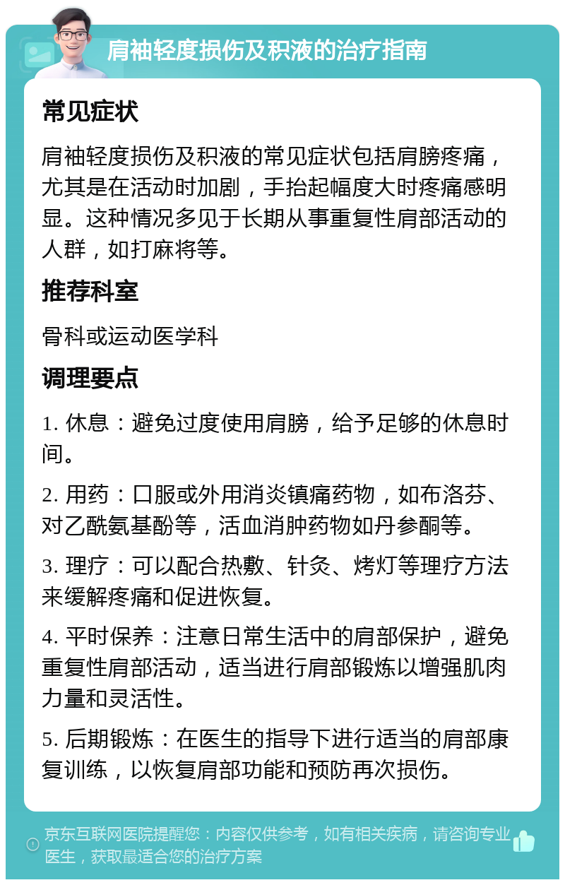 肩袖轻度损伤及积液的治疗指南 常见症状 肩袖轻度损伤及积液的常见症状包括肩膀疼痛，尤其是在活动时加剧，手抬起幅度大时疼痛感明显。这种情况多见于长期从事重复性肩部活动的人群，如打麻将等。 推荐科室 骨科或运动医学科 调理要点 1. 休息：避免过度使用肩膀，给予足够的休息时间。 2. 用药：口服或外用消炎镇痛药物，如布洛芬、对乙酰氨基酚等，活血消肿药物如丹参酮等。 3. 理疗：可以配合热敷、针灸、烤灯等理疗方法来缓解疼痛和促进恢复。 4. 平时保养：注意日常生活中的肩部保护，避免重复性肩部活动，适当进行肩部锻炼以增强肌肉力量和灵活性。 5. 后期锻炼：在医生的指导下进行适当的肩部康复训练，以恢复肩部功能和预防再次损伤。