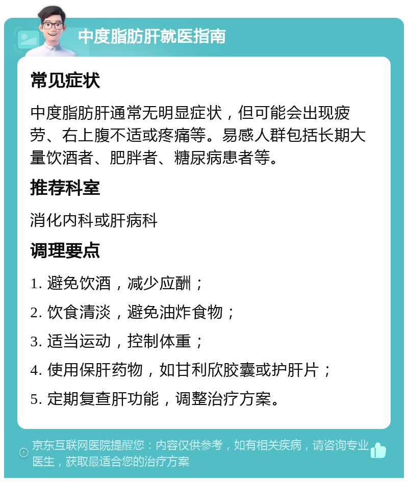 中度脂肪肝就医指南 常见症状 中度脂肪肝通常无明显症状，但可能会出现疲劳、右上腹不适或疼痛等。易感人群包括长期大量饮酒者、肥胖者、糖尿病患者等。 推荐科室 消化内科或肝病科 调理要点 1. 避免饮酒，减少应酬； 2. 饮食清淡，避免油炸食物； 3. 适当运动，控制体重； 4. 使用保肝药物，如甘利欣胶囊或护肝片； 5. 定期复查肝功能，调整治疗方案。