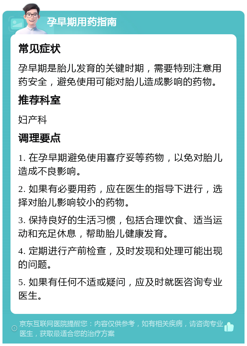 孕早期用药指南 常见症状 孕早期是胎儿发育的关键时期，需要特别注意用药安全，避免使用可能对胎儿造成影响的药物。 推荐科室 妇产科 调理要点 1. 在孕早期避免使用喜疗妥等药物，以免对胎儿造成不良影响。 2. 如果有必要用药，应在医生的指导下进行，选择对胎儿影响较小的药物。 3. 保持良好的生活习惯，包括合理饮食、适当运动和充足休息，帮助胎儿健康发育。 4. 定期进行产前检查，及时发现和处理可能出现的问题。 5. 如果有任何不适或疑问，应及时就医咨询专业医生。