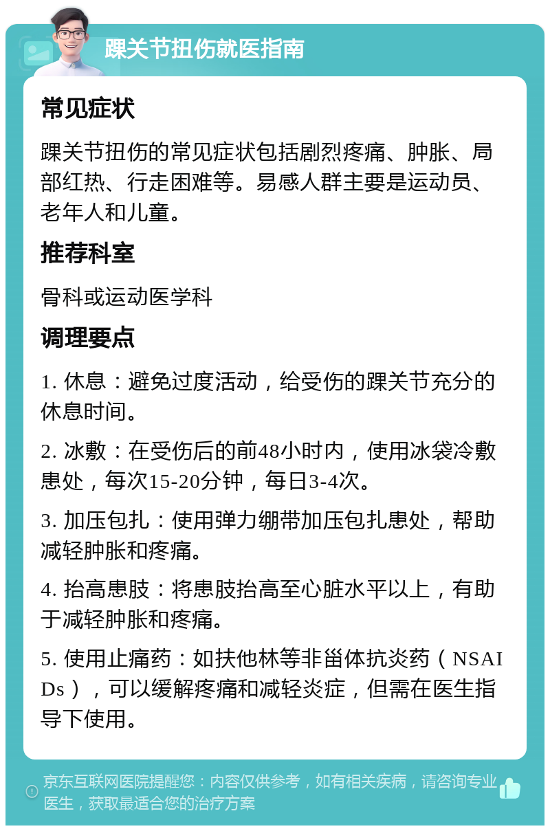 踝关节扭伤就医指南 常见症状 踝关节扭伤的常见症状包括剧烈疼痛、肿胀、局部红热、行走困难等。易感人群主要是运动员、老年人和儿童。 推荐科室 骨科或运动医学科 调理要点 1. 休息：避免过度活动，给受伤的踝关节充分的休息时间。 2. 冰敷：在受伤后的前48小时内，使用冰袋冷敷患处，每次15-20分钟，每日3-4次。 3. 加压包扎：使用弹力绷带加压包扎患处，帮助减轻肿胀和疼痛。 4. 抬高患肢：将患肢抬高至心脏水平以上，有助于减轻肿胀和疼痛。 5. 使用止痛药：如扶他林等非甾体抗炎药（NSAIDs），可以缓解疼痛和减轻炎症，但需在医生指导下使用。