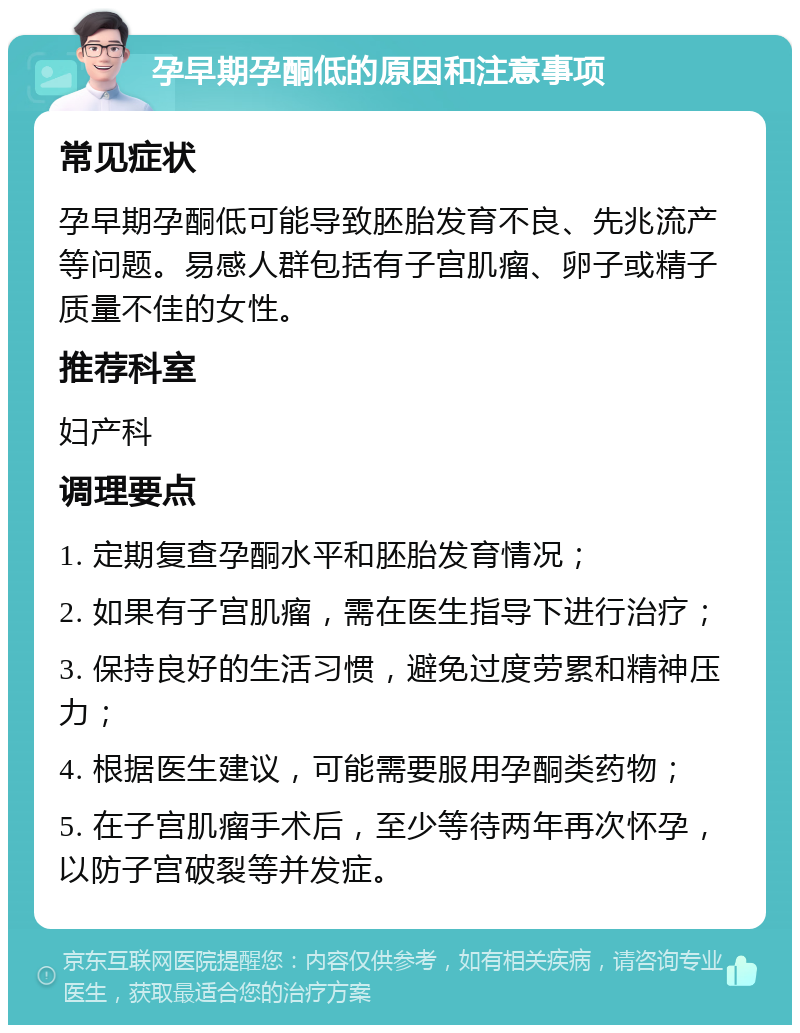 孕早期孕酮低的原因和注意事项 常见症状 孕早期孕酮低可能导致胚胎发育不良、先兆流产等问题。易感人群包括有子宫肌瘤、卵子或精子质量不佳的女性。 推荐科室 妇产科 调理要点 1. 定期复查孕酮水平和胚胎发育情况； 2. 如果有子宫肌瘤，需在医生指导下进行治疗； 3. 保持良好的生活习惯，避免过度劳累和精神压力； 4. 根据医生建议，可能需要服用孕酮类药物； 5. 在子宫肌瘤手术后，至少等待两年再次怀孕，以防子宫破裂等并发症。