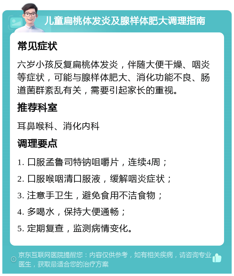 儿童扁桃体发炎及腺样体肥大调理指南 常见症状 六岁小孩反复扁桃体发炎，伴随大便干燥、咽炎等症状，可能与腺样体肥大、消化功能不良、肠道菌群紊乱有关，需要引起家长的重视。 推荐科室 耳鼻喉科、消化内科 调理要点 1. 口服孟鲁司特钠咀嚼片，连续4周； 2. 口服喉咽清口服液，缓解咽炎症状； 3. 注意手卫生，避免食用不洁食物； 4. 多喝水，保持大便通畅； 5. 定期复查，监测病情变化。