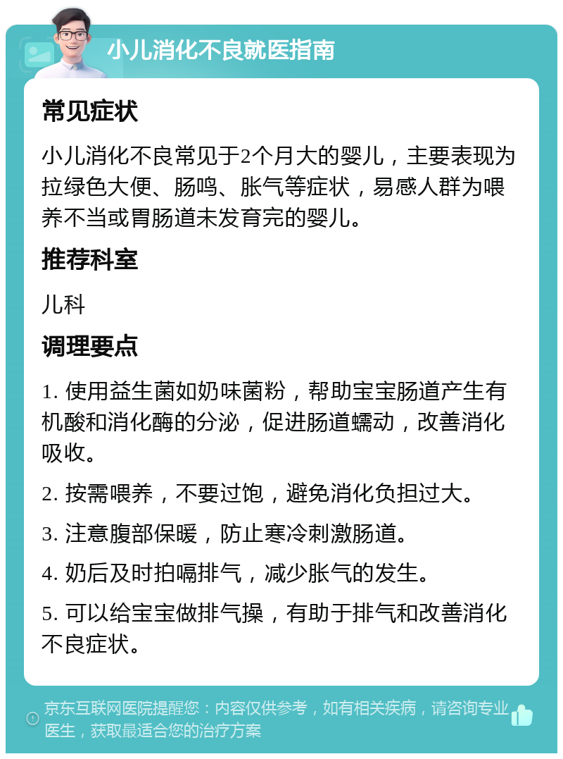 小儿消化不良就医指南 常见症状 小儿消化不良常见于2个月大的婴儿，主要表现为拉绿色大便、肠鸣、胀气等症状，易感人群为喂养不当或胃肠道未发育完的婴儿。 推荐科室 儿科 调理要点 1. 使用益生菌如奶味菌粉，帮助宝宝肠道产生有机酸和消化酶的分泌，促进肠道蠕动，改善消化吸收。 2. 按需喂养，不要过饱，避免消化负担过大。 3. 注意腹部保暖，防止寒冷刺激肠道。 4. 奶后及时拍嗝排气，减少胀气的发生。 5. 可以给宝宝做排气操，有助于排气和改善消化不良症状。