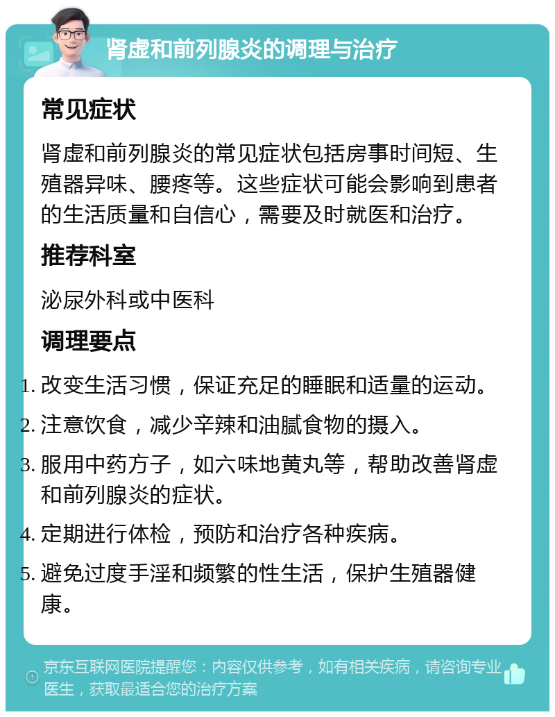 肾虚和前列腺炎的调理与治疗 常见症状 肾虚和前列腺炎的常见症状包括房事时间短、生殖器异味、腰疼等。这些症状可能会影响到患者的生活质量和自信心，需要及时就医和治疗。 推荐科室 泌尿外科或中医科 调理要点 改变生活习惯，保证充足的睡眠和适量的运动。 注意饮食，减少辛辣和油腻食物的摄入。 服用中药方子，如六味地黄丸等，帮助改善肾虚和前列腺炎的症状。 定期进行体检，预防和治疗各种疾病。 避免过度手淫和频繁的性生活，保护生殖器健康。